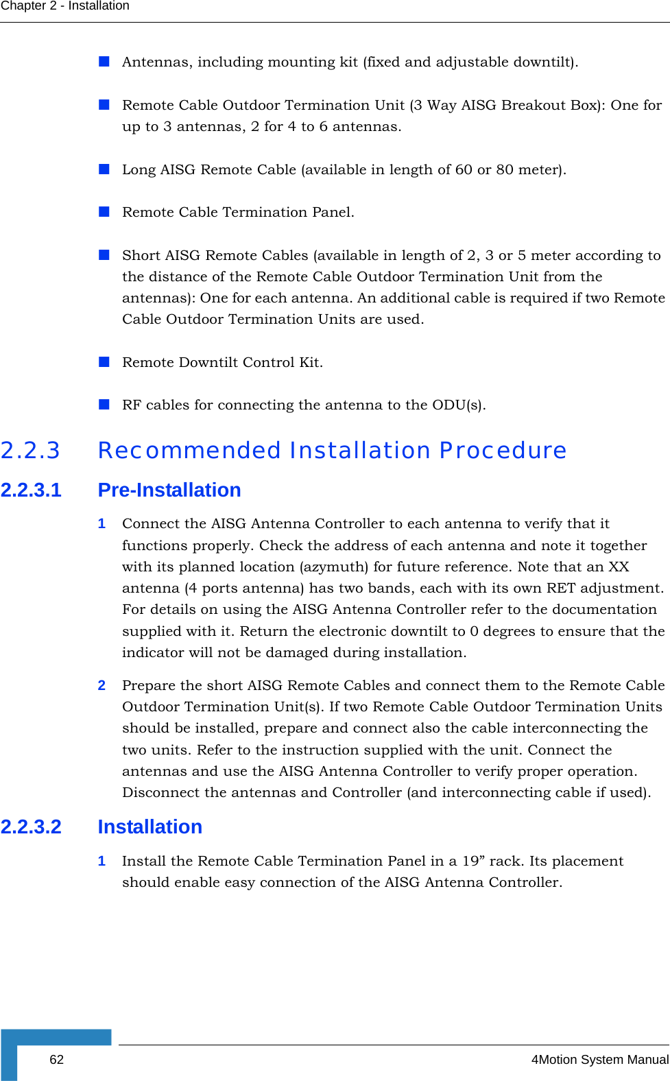 62 4Motion System ManualChapter 2 - InstallationAntennas, including mounting kit (fixed and adjustable downtilt).Remote Cable Outdoor Termination Unit (3 Way AISG Breakout Box): One for up to 3 antennas, 2 for 4 to 6 antennas.Long AISG Remote Cable (available in length of 60 or 80 meter).Remote Cable Termination Panel.Short AISG Remote Cables (available in length of 2, 3 or 5 meter according to the distance of the Remote Cable Outdoor Termination Unit from the antennas): One for each antenna. An additional cable is required if two Remote Cable Outdoor Termination Units are used.Remote Downtilt Control Kit.RF cables for connecting the antenna to the ODU(s).2.2.3 Recommended Installation Procedure2.2.3.1 Pre-Installation1Connect the AISG Antenna Controller to each antenna to verify that it functions properly. Check the address of each antenna and note it together with its planned location (azymuth) for future reference. Note that an XX antenna (4 ports antenna) has two bands, each with its own RET adjustment. For details on using the AISG Antenna Controller refer to the documentation supplied with it. Return the electronic downtilt to 0 degrees to ensure that the indicator will not be damaged during installation.2Prepare the short AISG Remote Cables and connect them to the Remote Cable Outdoor Termination Unit(s). If two Remote Cable Outdoor Termination Units should be installed, prepare and connect also the cable interconnecting the two units. Refer to the instruction supplied with the unit. Connect the antennas and use the AISG Antenna Controller to verify proper operation. Disconnect the antennas and Controller (and interconnecting cable if used). 2.2.3.2 Installation1Install the Remote Cable Termination Panel in a 19” rack. Its placement should enable easy connection of the AISG Antenna Controller.