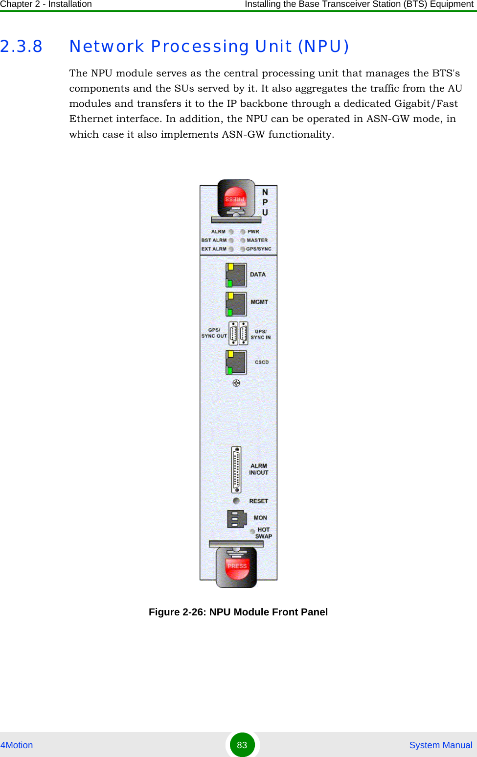 Chapter 2 - Installation Installing the Base Transceiver Station (BTS) Equipment4Motion 83  System Manual2.3.8 Network Processing Unit (NPU)The NPU module serves as the central processing unit that manages the BTS&apos;s components and the SUs served by it. It also aggregates the traffic from the AU modules and transfers it to the IP backbone through a dedicated Gigabit/Fast Ethernet interface. In addition, the NPU can be operated in ASN-GW mode, in which case it also implements ASN-GW functionality.Figure 2-26: NPU Module Front Panel