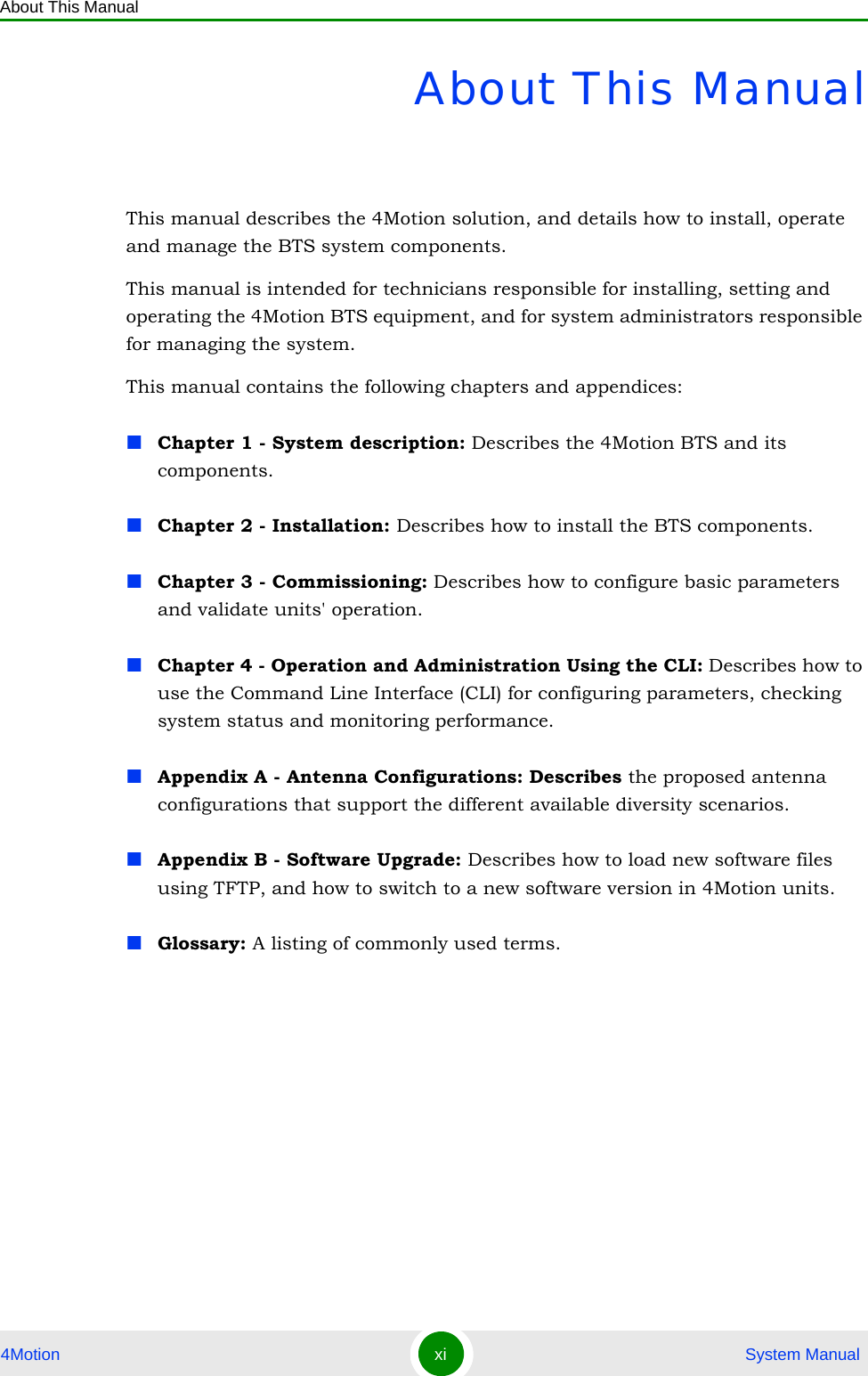 About This Manual4Motion xi  System ManualAbout This ManualThis manual describes the 4Motion solution, and details how to install, operate and manage the BTS system components.This manual is intended for technicians responsible for installing, setting and operating the 4Motion BTS equipment, and for system administrators responsible for managing the system.This manual contains the following chapters and appendices:Chapter 1 - System description: Describes the 4Motion BTS and its components.Chapter 2 - Installation: Describes how to install the BTS components.Chapter 3 - Commissioning: Describes how to configure basic parameters and validate units&apos; operation.Chapter 4 - Operation and Administration Using the CLI: Describes how to use the Command Line Interface (CLI) for configuring parameters, checking system status and monitoring performance. Appendix A - Antenna Configurations: Describes the proposed antenna configurations that support the different available diversity scenarios.Appendix B - Software Upgrade: Describes how to load new software files using TFTP, and how to switch to a new software version in 4Motion units.Glossary: A listing of commonly used terms.