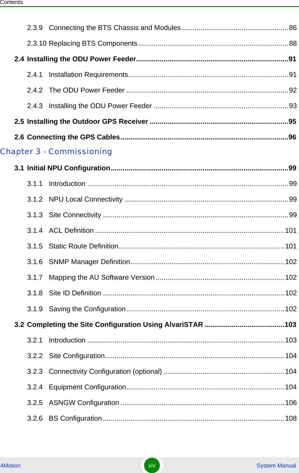 Contents4Motion xiv  System Manual2.3.9 Connecting the BTS Chassis and Modules.......................................................862.3.10 Replacing BTS Components.............................................................................882.4 Installing the ODU Power Feeder..............................................................................912.4.1 Installation Requirements..................................................................................912.4.2 The ODU Power Feeder ...................................................................................922.4.3 Installing the ODU Power Feeder .....................................................................932.5 Installing the Outdoor GPS Receiver .......................................................................952.6 Connecting the GPS Cables......................................................................................96Chapter 3 - Commissioning3.1 Initial NPU Configuration...........................................................................................993.1.1 Introduction .......................................................................................................993.1.2 NPU Local Connectivity ....................................................................................993.1.3 Site Connectivity ...............................................................................................993.1.4 ACL Definition .................................................................................................1013.1.5 Static Route Definition.....................................................................................1013.1.6 SNMP Manager Definition...............................................................................1023.1.7 Mapping the AU Software Version..................................................................1023.1.8 Site ID Definition .............................................................................................1023.1.9 Saving the Configuration.................................................................................1023.2 Completing the Site Configuration Using AlvariSTAR .........................................1033.2.1 Introduction .....................................................................................................1033.2.2 Site Configuration............................................................................................1043.2.3 Connectivity Configuration (optional) ..............................................................1043.2.4 Equipment Configuration.................................................................................1043.2.5 ASNGW Configuration ....................................................................................1063.2.6 BS Configuration.............................................................................................108