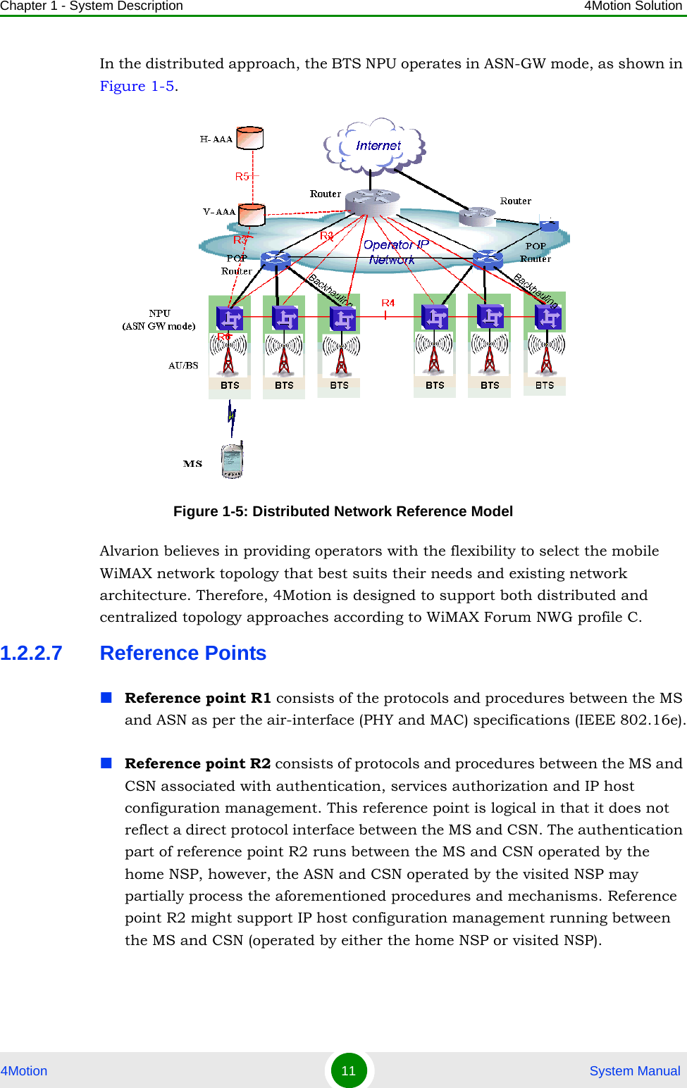 Chapter 1 - System Description 4Motion Solution4Motion 11  System ManualIn the distributed approach, the BTS NPU operates in ASN-GW mode, as shown in Figure 1-5. Alvarion believes in providing operators with the flexibility to select the mobile WiMAX network topology that best suits their needs and existing network architecture. Therefore, 4Motion is designed to support both distributed and centralized topology approaches according to WiMAX Forum NWG profile C.1.2.2.7 Reference PointsReference point R1 consists of the protocols and procedures between the MS and ASN as per the air-interface (PHY and MAC) specifications (IEEE 802.16e).Reference point R2 consists of protocols and procedures between the MS and CSN associated with authentication, services authorization and IP host configuration management. This reference point is logical in that it does not reflect a direct protocol interface between the MS and CSN. The authentication part of reference point R2 runs between the MS and CSN operated by the home NSP, however, the ASN and CSN operated by the visited NSP may partially process the aforementioned procedures and mechanisms. Reference point R2 might support IP host configuration management running between the MS and CSN (operated by either the home NSP or visited NSP).Figure 1-5: Distributed Network Reference Model
