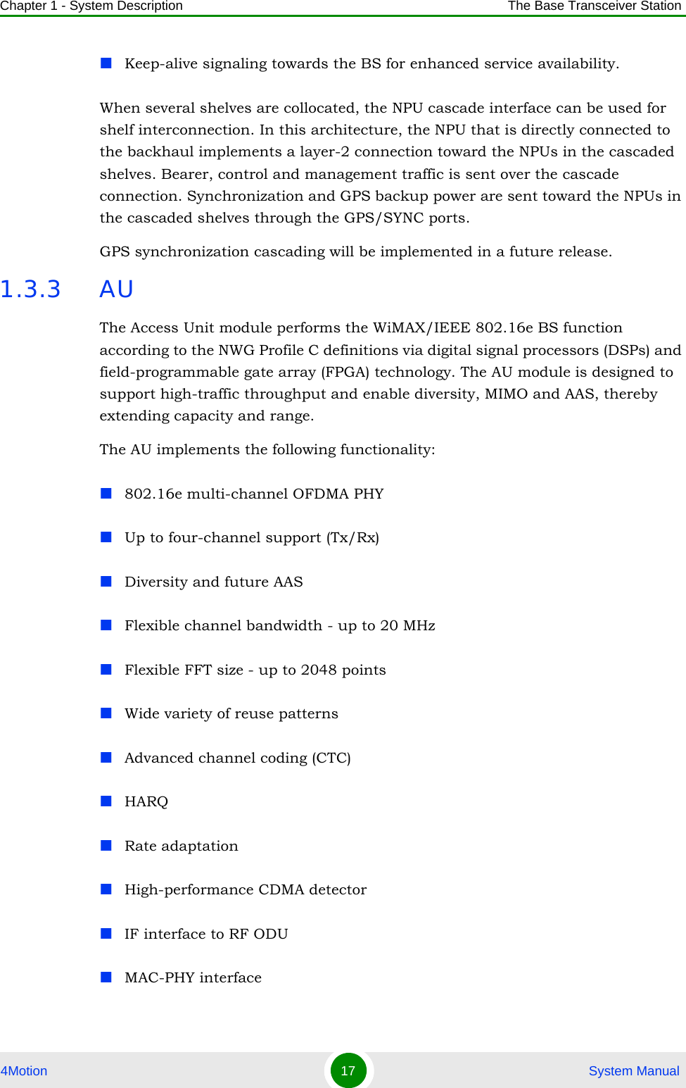 Chapter 1 - System Description The Base Transceiver Station4Motion 17  System ManualKeep-alive signaling towards the BS for enhanced service availability.When several shelves are collocated, the NPU cascade interface can be used for shelf interconnection. In this architecture, the NPU that is directly connected to the backhaul implements a layer-2 connection toward the NPUs in the cascaded shelves. Bearer, control and management traffic is sent over the cascade connection. Synchronization and GPS backup power are sent toward the NPUs in the cascaded shelves through the GPS/SYNC ports.GPS synchronization cascading will be implemented in a future release.1.3.3 AUThe Access Unit module performs the WiMAX/IEEE 802.16e BS function according to the NWG Profile C definitions via digital signal processors (DSPs) and field-programmable gate array (FPGA) technology. The AU module is designed to support high-traffic throughput and enable diversity, MIMO and AAS, thereby extending capacity and range. The AU implements the following functionality:802.16e multi-channel OFDMA PHYUp to four-channel support (Tx/Rx)Diversity and future AAS Flexible channel bandwidth - up to 20 MHzFlexible FFT size - up to 2048 pointsWide variety of reuse patternsAdvanced channel coding (CTC)HARQRate adaptationHigh-performance CDMA detectorIF interface to RF ODUMAC-PHY interface