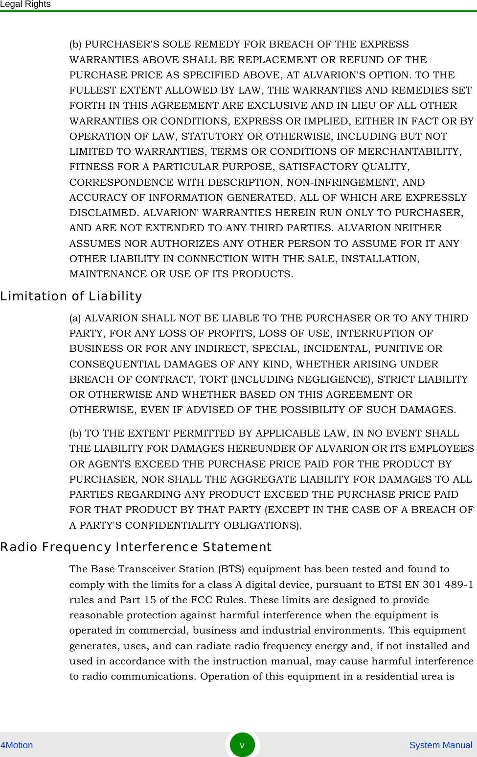 Legal Rights4Motion v System Manual(b) PURCHASER&apos;S SOLE REMEDY FOR BREACH OF THE EXPRESS WARRANTIES ABOVE SHALL BE REPLACEMENT OR REFUND OF THE PURCHASE PRICE AS SPECIFIED ABOVE, AT ALVARION&apos;S OPTION. TO THE FULLEST EXTENT ALLOWED BY LAW, THE WARRANTIES AND REMEDIES SET FORTH IN THIS AGREEMENT ARE EXCLUSIVE AND IN LIEU OF ALL OTHER WARRANTIES OR CONDITIONS, EXPRESS OR IMPLIED, EITHER IN FACT OR BY OPERATION OF LAW, STATUTORY OR OTHERWISE, INCLUDING BUT NOT LIMITED TO WARRANTIES, TERMS OR CONDITIONS OF MERCHANTABILITY, FITNESS FOR A PARTICULAR PURPOSE, SATISFACTORY QUALITY, CORRESPONDENCE WITH DESCRIPTION, NON-INFRINGEMENT, AND ACCURACY OF INFORMATION GENERATED. ALL OF WHICH ARE EXPRESSLY DISCLAIMED. ALVARION&apos; WARRANTIES HEREIN RUN ONLY TO PURCHASER, AND ARE NOT EXTENDED TO ANY THIRD PARTIES. ALVARION NEITHER ASSUMES NOR AUTHORIZES ANY OTHER PERSON TO ASSUME FOR IT ANY OTHER LIABILITY IN CONNECTION WITH THE SALE, INSTALLATION, MAINTENANCE OR USE OF ITS PRODUCTS.Limitation of Liability(a) ALVARION SHALL NOT BE LIABLE TO THE PURCHASER OR TO ANY THIRD PARTY, FOR ANY LOSS OF PROFITS, LOSS OF USE, INTERRUPTION OF BUSINESS OR FOR ANY INDIRECT, SPECIAL, INCIDENTAL, PUNITIVE OR CONSEQUENTIAL DAMAGES OF ANY KIND, WHETHER ARISING UNDER BREACH OF CONTRACT, TORT (INCLUDING NEGLIGENCE), STRICT LIABILITY OR OTHERWISE AND WHETHER BASED ON THIS AGREEMENT OR OTHERWISE, EVEN IF ADVISED OF THE POSSIBILITY OF SUCH DAMAGES.(b) TO THE EXTENT PERMITTED BY APPLICABLE LAW, IN NO EVENT SHALL THE LIABILITY FOR DAMAGES HEREUNDER OF ALVARION OR ITS EMPLOYEES OR AGENTS EXCEED THE PURCHASE PRICE PAID FOR THE PRODUCT BY PURCHASER, NOR SHALL THE AGGREGATE LIABILITY FOR DAMAGES TO ALL PARTIES REGARDING ANY PRODUCT EXCEED THE PURCHASE PRICE PAID FOR THAT PRODUCT BY THAT PARTY (EXCEPT IN THE CASE OF A BREACH OF A PARTY&apos;S CONFIDENTIALITY OBLIGATIONS).Radio Frequency Interference StatementThe Base Transceiver Station (BTS) equipment has been tested and found to comply with the limits for a class A digital device, pursuant to ETSI EN 301 489-1 rules and Part 15 of the FCC Rules. These limits are designed to provide reasonable protection against harmful interference when the equipment is operated in commercial, business and industrial environments. This equipment generates, uses, and can radiate radio frequency energy and, if not installed and used in accordance with the instruction manual, may cause harmful interference to radio communications. Operation of this equipment in a residential area is 