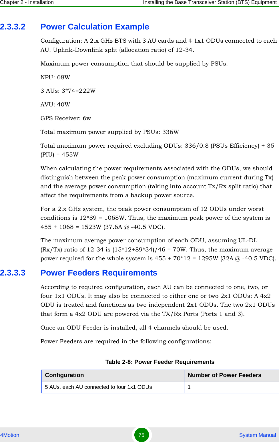 Chapter 2 - Installation Installing the Base Transceiver Station (BTS) Equipment4Motion 75  System Manual2.3.3.2 Power Calculation ExampleConfiguration: A 2.x GHz BTS with 3 AU cards and 4 1x1 ODUs connected to each AU. Uplink-Downlink split (allocation ratio) of 12-34.Maximum power consumption that should be supplied by PSUs: NPU: 68W3 AUs: 3*74=222WAVU: 40WGPS Receiver: 6wTotal maximum power supplied by PSUs: 336WTotal maximum power required excluding ODUs: 336/0.8 (PSUs Efficiency) + 35 (PIU) = 455WWhen calculating the power requirements associated with the ODUs, we should distinguish between the peak power consumption (maximum current during Tx) and the average power consumption (taking into account Tx/Rx split ratio) that affect the requirements from a backup power source.For a 2.x GHz system, the peak power consumption of 12 ODUs under worst conditions is 12*89 = 1068W. Thus, the maximum peak power of the system is 455 + 1068 = 1523W (37.6A @ -40.5 VDC).The maximum average power consumption of each ODU, assuming UL-DL (Rx/Tx) ratio of 12-34 is (15*12+89*34)/46 = 70W. Thus, the maximum average power required for the whole system is 455 + 70*12 = 1295W (32A @ -40.5 VDC).2.3.3.3 Power Feeders RequirementsAccording to required configuration, each AU can be connected to one, two, or four 1x1 ODUs. It may also be connected to either one or two 2x1 ODUs: A 4x2 ODU is treated and functions as two independent 2x1 ODUs. The two 2x1 ODUs that form a 4x2 ODU are powered via the TX/Rx Ports (Ports 1 and 3).Once an ODU Feeder is installed, all 4 channels should be used.Power Feeders are required in the following configurations:Table 2-8: Power Feeder RequirementsConfiguration Number of Power Feeders5 AUs, each AU connected to four 1x1 ODUs 1