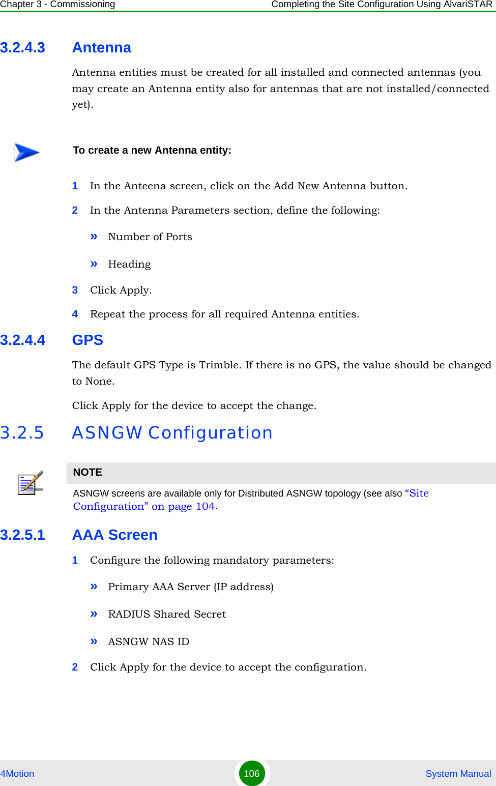 Chapter 3 - Commissioning Completing the Site Configuration Using AlvariSTAR4Motion 106  System Manual3.2.4.3 AntennaAntenna entities must be created for all installed and connected antennas (you may create an Antenna entity also for antennas that are not installed/connected yet).1In the Anteena screen, click on the Add New Antenna button.2In the Antenna Parameters section, define the following:»Number of Ports»Heading3Click Apply.4Repeat the process for all required Antenna entities.3.2.4.4 GPSThe default GPS Type is Trimble. If there is no GPS, the value should be changed to None.Click Apply for the device to accept the change.3.2.5 ASNGW Configuration3.2.5.1 AAA Screen1Configure the following mandatory parameters:»Primary AAA Server (IP address)»RADIUS Shared Secret»ASNGW NAS ID2Click Apply for the device to accept the configuration.To create a new Antenna entity:NOTEASNGW screens are available only for Distributed ASNGW topology (see also “Site Configuration” on page 104.