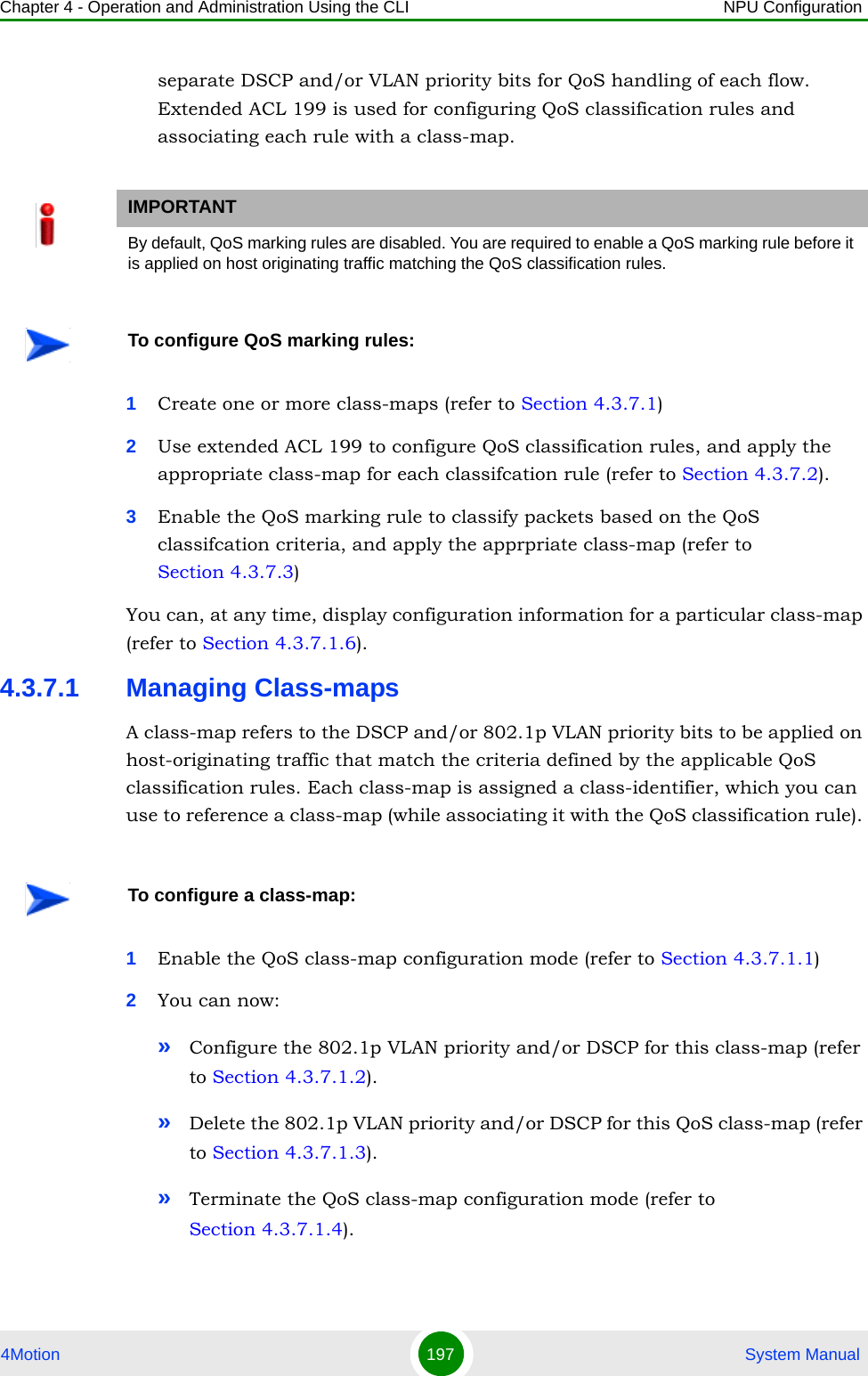 Chapter 4 - Operation and Administration Using the CLI NPU Configuration4Motion 197  System Manualseparate DSCP and/or VLAN priority bits for QoS handling of each flow. Extended ACL 199 is used for configuring QoS classification rules and associating each rule with a class-map.1Create one or more class-maps (refer to Section 4.3.7.1) 2Use extended ACL 199 to configure QoS classification rules, and apply the appropriate class-map for each classifcation rule (refer to Section 4.3.7.2).3Enable the QoS marking rule to classify packets based on the QoS classifcation criteria, and apply the apprpriate class-map (refer to Section 4.3.7.3)You can, at any time, display configuration information for a particular class-map (refer to Section 4.3.7.1.6).4.3.7.1 Managing Class-mapsA class-map refers to the DSCP and/or 802.1p VLAN priority bits to be applied on host-originating traffic that match the criteria defined by the applicable QoS classification rules. Each class-map is assigned a class-identifier, which you can use to reference a class-map (while associating it with the QoS classification rule). 1Enable the QoS class-map configuration mode (refer to Section 4.3.7.1.1)2You can now:»Configure the 802.1p VLAN priority and/or DSCP for this class-map (refer to Section 4.3.7.1.2).»Delete the 802.1p VLAN priority and/or DSCP for this QoS class-map (refer to Section 4.3.7.1.3).»Terminate the QoS class-map configuration mode (refer to Section 4.3.7.1.4).IMPORTANTBy default, QoS marking rules are disabled. You are required to enable a QoS marking rule before it is applied on host originating traffic matching the QoS classification rules.To configure QoS marking rules:To configure a class-map: