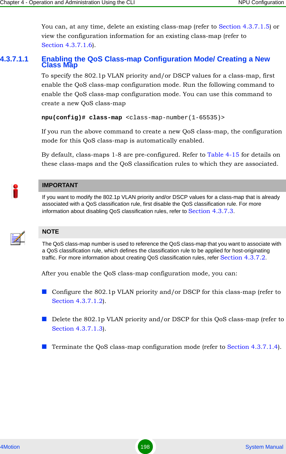 Chapter 4 - Operation and Administration Using the CLI NPU Configuration4Motion 198  System ManualYou can, at any time, delete an existing class-map (refer to Section 4.3.7.1.5) or view the configuration information for an existing class-map (refer to Section 4.3.7.1.6).4.3.7.1.1 Enabling the QoS Class-map Configuration Mode/ Creating a New Class MapTo specify the 802.1p VLAN priority and/or DSCP values for a class-map, first enable the QoS class-map configuration mode. Run the following command to enable the QoS class-map configuration mode. You can use this command to create a new QoS class-mapnpu(config)# class-map &lt;class-map-number(1-65535)&gt;If you run the above command to create a new QoS class-map, the configuration mode for this QoS class-map is automatically enabled.By default, class-maps 1-8 are pre-configured. Refer to Table 4-15 for details on these class-maps and the QoS classification rules to which they are associated.After you enable the QoS class-map configuration mode, you can:Configure the 802.1p VLAN priority and/or DSCP for this class-map (refer to Section 4.3.7.1.2).Delete the 802.1p VLAN priority and/or DSCP for this QoS class-map (refer to Section 4.3.7.1.3).Terminate the QoS class-map configuration mode (refer to Section 4.3.7.1.4).IMPORTANTIf you want to modify the 802.1p VLAN priority and/or DSCP values for a class-map that is already associated with a QoS classification rule, first disable the QoS classification rule. For more information about disabling QoS classification rules, refer to Section 4.3.7.3.NOTEThe QoS class-map number is used to reference the QoS class-map that you want to associate with a QoS classification rule, which defines the classification rule to be applied for host-originating traffic. For more information about creating QoS classification rules, refer Section 4.3.7.2.