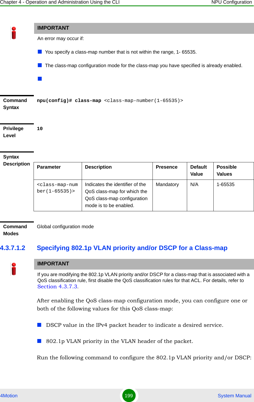 Chapter 4 - Operation and Administration Using the CLI NPU Configuration4Motion 199  System Manual4.3.7.1.2 Specifying 802.1p VLAN priority and/or DSCP for a Class-mapAfter enabling the QoS class-map configuration mode, you can configure one or both of the following values for this QoS class-map:DSCP value in the IPv4 packet header to indicate a desired service.802.1p VLAN priority in the VLAN header of the packet.Run the following command to configure the 802.1p VLAN priority and/or DSCP: IMPORTANTAn error may occur if:You specify a class-map number that is not within the range, 1- 65535.The class-map configuration mode for the class-map you have specified is already enabled.Command Syntaxnpu(config)# class-map &lt;class-map-number(1-65535)&gt;Privilege Level10Syntax Description Parameter Description Presence Default ValuePossible Values&lt;class-map-number(1-65535)&gt;Indicates the identifier of the QoS class-map for which the QoS class-map configuration mode is to be enabled.Mandatory N/A 1-65535Command ModesGlobal configuration modeIMPORTANTIf you are modifying the 802.1p VLAN priority and/or DSCP for a class-map that is associated with a QoS classification rule, first disable the QoS classification rules for that ACL. For details, refer to Section 4.3.7.3.