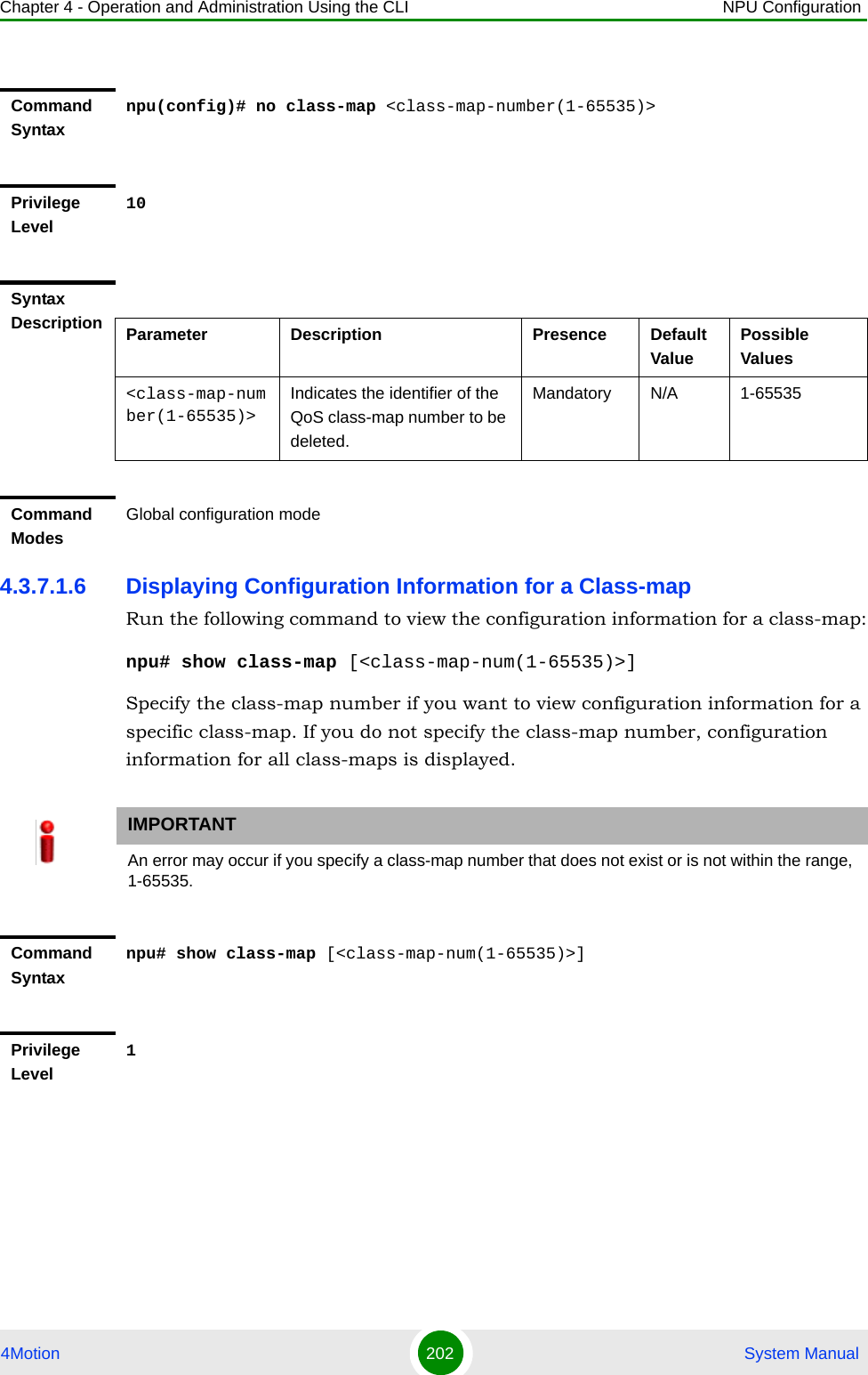 Chapter 4 - Operation and Administration Using the CLI NPU Configuration4Motion 202  System Manual4.3.7.1.6 Displaying Configuration Information for a Class-mapRun the following command to view the configuration information for a class-map:npu# show class-map [&lt;class-map-num(1-65535)&gt;]Specify the class-map number if you want to view configuration information for a specific class-map. If you do not specify the class-map number, configuration information for all class-maps is displayed.Command Syntaxnpu(config)# no class-map &lt;class-map-number(1-65535)&gt;Privilege Level10Syntax Description Parameter Description Presence Default ValuePossible Values&lt;class-map-number(1-65535)&gt;Indicates the identifier of the QoS class-map number to be deleted.Mandatory N/A 1-65535Command ModesGlobal configuration modeIMPORTANTAn error may occur if you specify a class-map number that does not exist or is not within the range, 1-65535.Command Syntaxnpu# show class-map [&lt;class-map-num(1-65535)&gt;]Privilege Level1