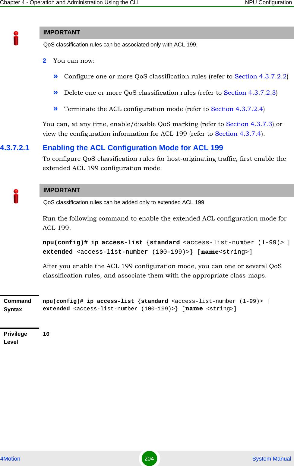 Chapter 4 - Operation and Administration Using the CLI NPU Configuration4Motion 204  System Manual2You can now:»Configure one or more QoS classification rules (refer to Section 4.3.7.2.2)»Delete one or more QoS classification rules (refer to Section 4.3.7.2.3)»Terminate the ACL configuration mode (refer to Section 4.3.7.2.4)You can, at any time, enable/disable QoS marking (refer to Section 4.3.7.3) or view the configuration information for ACL 199 (refer to Section 4.3.7.4).4.3.7.2.1 Enabling the ACL Configuration Mode for ACL 199To configure QoS classification rules for host-originating traffic, first enable the extended ACL 199 configuration mode.Run the following command to enable the extended ACL configuration mode for ACL 199. npu(config)# ip access-list {standard &lt;access-list-number (1-99)&gt; | extended &lt;access-list-number (100-199)&gt;} [name&lt;string&gt;]After you enable the ACL 199 configuration mode, you can one or several QoS classification rules, and associate them with the appropriate class-maps.IMPORTANTQoS classification rules can be associated only with ACL 199.IMPORTANTQoS classification rules can be added only to extended ACL 199Command Syntaxnpu(config)# ip access-list {standard &lt;access-list-number (1-99)&gt; | extended &lt;access-list-number (100-199)&gt;} [name &lt;string&gt;]Privilege Level10