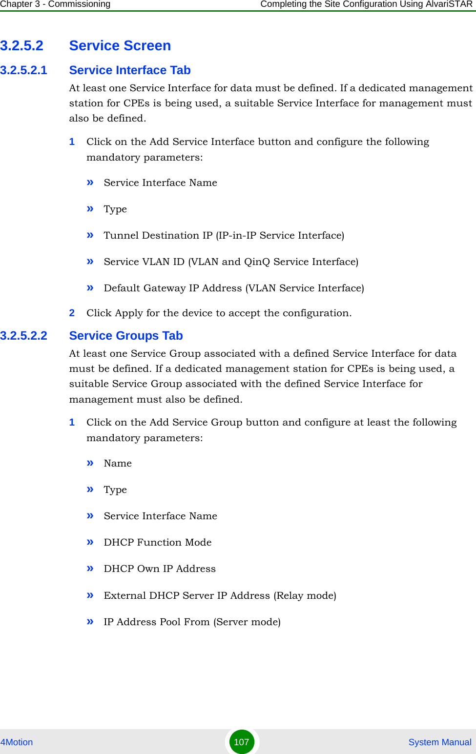 Chapter 3 - Commissioning Completing the Site Configuration Using AlvariSTAR4Motion 107  System Manual3.2.5.2 Service Screen3.2.5.2.1 Service Interface TabAt least one Service Interface for data must be defined. If a dedicated management station for CPEs is being used, a suitable Service Interface for management must also be defined.1Click on the Add Service Interface button and configure the following mandatory parameters:»Service Interface Name»Type»Tunnel Destination IP (IP-in-IP Service Interface)»Service VLAN ID (VLAN and QinQ Service Interface)»Default Gateway IP Address (VLAN Service Interface)2Click Apply for the device to accept the configuration.3.2.5.2.2 Service Groups TabAt least one Service Group associated with a defined Service Interface for data must be defined. If a dedicated management station for CPEs is being used, a suitable Service Group associated with the defined Service Interface for management must also be defined.1Click on the Add Service Group button and configure at least the following mandatory parameters:»Name»Type»Service Interface Name»DHCP Function Mode»DHCP Own IP Address»External DHCP Server IP Address (Relay mode)»IP Address Pool From (Server mode)