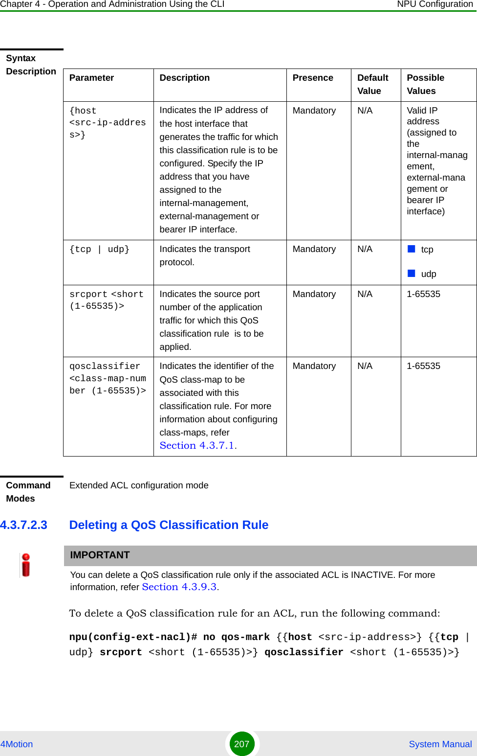 Chapter 4 - Operation and Administration Using the CLI NPU Configuration4Motion 207  System Manual4.3.7.2.3 Deleting a QoS Classification RuleTo delete a QoS classification rule for an ACL, run the following command:npu(config-ext-nacl)# no qos-mark {{host &lt;src-ip-address&gt;} {{tcp | udp} srcport &lt;short (1-65535)&gt;} qosclassifier &lt;short (1-65535)&gt;}Syntax Description Parameter Description Presence Default ValuePossible Values{host &lt;src-ip-address&gt;}Indicates the IP address of the host interface that generates the traffic for which this classification rule is to be configured. Specify the IP address that you have assigned to the internal-management, external-management or bearer IP interface.Mandatory N/A Valid IP address (assigned to the internal-management, external-management or bearer IP interface){tcp | udp} Indicates the transport protocol.Mandatory N/A tcpudpsrcport &lt;short (1-65535)&gt;Indicates the source port number of the application traffic for which this QoS classification rule  is to be applied.Mandatory N/A 1-65535qosclassifier &lt;class-map-number (1-65535)&gt;Indicates the identifier of the QoS class-map to be associated with this classification rule. For more information about configuring class-maps, refer Section 4.3.7.1.Mandatory N/A 1-65535Command ModesExtended ACL configuration modeIMPORTANTYou can delete a QoS classification rule only if the associated ACL is INACTIVE. For more information, refer Section 4.3.9.3.