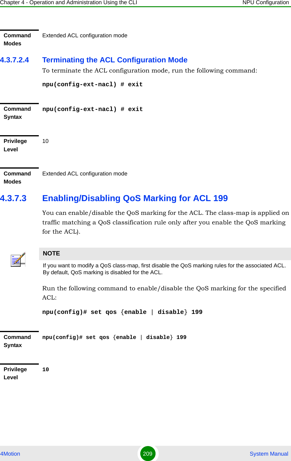 Chapter 4 - Operation and Administration Using the CLI NPU Configuration4Motion 209  System Manual4.3.7.2.4 Terminating the ACL Configuration ModeTo terminate the ACL configuration mode, run the following command:npu(config-ext-nacl) # exit4.3.7.3 Enabling/Disabling QoS Marking for ACL 199You can enable/disable the QoS marking for the ACL. The class-map is applied on traffic matching a QoS classification rule only after you enable the QoS marking for the ACL).Run the following command to enable/disable the QoS marking for the specified ACL:npu(config)# set qos {enable | disable} 199 Command ModesExtended ACL configuration modeCommand Syntaxnpu(config-ext-nacl) # exitPrivilege Level10Command ModesExtended ACL configuration modeNOTEIf you want to modify a QoS class-map, first disable the QoS marking rules for the associated ACL. By default, QoS marking is disabled for the ACL. Command Syntaxnpu(config)# set qos {enable | disable} 199Privilege Level10
