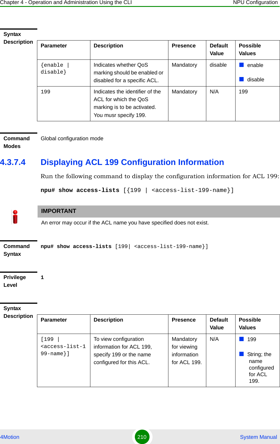 Chapter 4 - Operation and Administration Using the CLI NPU Configuration4Motion 210  System Manual4.3.7.4 Displaying ACL 199 Configuration InformationRun the following command to display the configuration information for ACL 199:npu# show access-lists [{199 | &lt;access-list-199-name}]Syntax Description Parameter Description Presence Default ValuePossible Values{enable | disable}Indicates whether QoS marking should be enabled or disabled for a specific ACL.Mandatory disable enabledisable199 Indicates the identifier of the ACL for which the QoS marking is to be activated. You musr specify 199.Mandatory N/A 199Command ModesGlobal configuration modeIMPORTANTAn error may occur if the ACL name you have specified does not exist.Command Syntaxnpu# show access-lists [199| &lt;access-list-199-name}]Privilege Level1Syntax Description Parameter Description Presence Default ValuePossible Values[199 | &lt;access-list-199-name}]To view configuration information for ACL 199, specify 199 or the name configured for this ACL.Mandatory for viewing information for ACL 199.N/A 199String; the name configured for ACL 199.