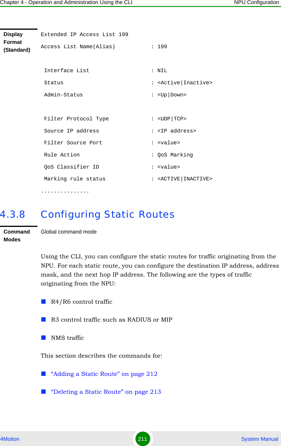 Chapter 4 - Operation and Administration Using the CLI NPU Configuration4Motion 211  System Manual4.3.8 Configuring Static RoutesUsing the CLI, you can configure the static routes for traffic originating from the NPU. For each static route, you can configure the destination IP address, address mask, and the next hop IP address. The following are the types of traffic originating from the NPU:R4/R6 control trafficR3 control traffic such as RADIUS or MIPNMS traffic This section describes the commands for:“Adding a Static Route” on page 212“Deleting a Static Route” on page 213Display Format (Standard)Extended IP Access List 199Access List Name(Alias)           : 199 Interface List                   : NIL Status                           : &lt;Active|Inactive&gt; Admin-Status                     : &lt;Up|Down&gt; Filter Protocol Type             : &lt;UDP|TCP&gt; Source IP address                : &lt;IP address&gt; Filter Source Port               : &lt;value&gt; Rule Action                      : QoS Marking QoS Classifier ID                : &lt;value&gt; Marking rule status              : &lt;ACTIVE|INACTIVE&gt;...............Command ModesGlobal command mode