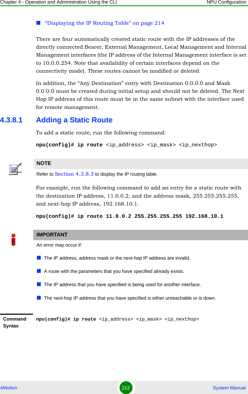 Chapter 4 - Operation and Administration Using the CLI NPU Configuration4Motion 212  System Manual“Displaying the IP Routing Table” on page 214There are four automatically created static route with the IP addresses of the directly connected Bearer, External Management, Local Management and Internal Management interfaces (the IP address of the Internal Management interface is set to 10.0.0.254. Note that availability of certain interfaces depend on the connectivity mode). These routes cannot be modified or deleted.In addition, the “Any Destination” entry with Destination 0.0.0.0 and Mask 0.0.0.0 must be created during initial setup and should not be deleted. The Next Hop IP address of this route must be in the same subnet with the interface used for remote management.4.3.8.1 Adding a Static RouteTo add a static route, run the following command:npu(config)# ip route &lt;ip_address&gt; &lt;ip_mask&gt; &lt;ip_nexthop&gt;For example, run the following command to add an entry for a static route with the destination IP address, 11.0.0.2, and the address mask, 255.255.255.255, and next-hop IP address, 192.168.10.1.npu(config)# ip route 11.0.0.2 255.255.255.255 192.168.10.1NOTERefer to Section 4.3.8.3 to display the IP routing table.IMPORTANTAn error may occur if:The IP address, address mask or the next-hop IP address are invalid.A route with the parameters that you have specified already exists. The IP address that you have specified is being used for another interface.The next-hop IP address that you have specified is either unreachable or is down.Command Syntaxnpu(config)# ip route &lt;ip_address&gt; &lt;ip_mask&gt; &lt;ip_nexthop&gt;