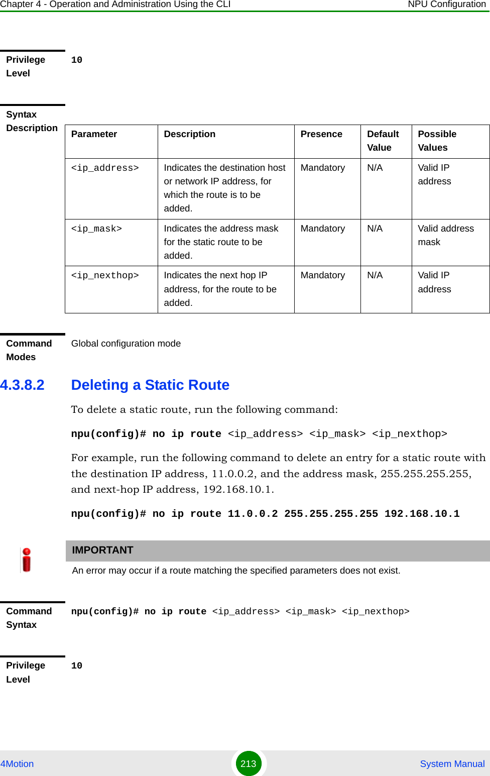 Chapter 4 - Operation and Administration Using the CLI NPU Configuration4Motion 213  System Manual4.3.8.2 Deleting a Static RouteTo delete a static route, run the following command:npu(config)# no ip route &lt;ip_address&gt; &lt;ip_mask&gt; &lt;ip_nexthop&gt;For example, run the following command to delete an entry for a static route with the destination IP address, 11.0.0.2, and the address mask, 255.255.255.255, and next-hop IP address, 192.168.10.1.npu(config)# no ip route 11.0.0.2 255.255.255.255 192.168.10.1Privilege Level10Syntax Description Parameter Description Presence Default ValuePossible Values&lt;ip_address&gt; Indicates the destination host or network IP address, for which the route is to be added. Mandatory N/A Valid IP address&lt;ip_mask&gt; Indicates the address mask for the static route to be added.Mandatory N/A Valid address mask&lt;ip_nexthop&gt; Indicates the next hop IP address, for the route to be added.Mandatory N/A Valid IP addressCommand ModesGlobal configuration modeIMPORTANTAn error may occur if a route matching the specified parameters does not exist.Command Syntaxnpu(config)# no ip route &lt;ip_address&gt; &lt;ip_mask&gt; &lt;ip_nexthop&gt;Privilege Level10