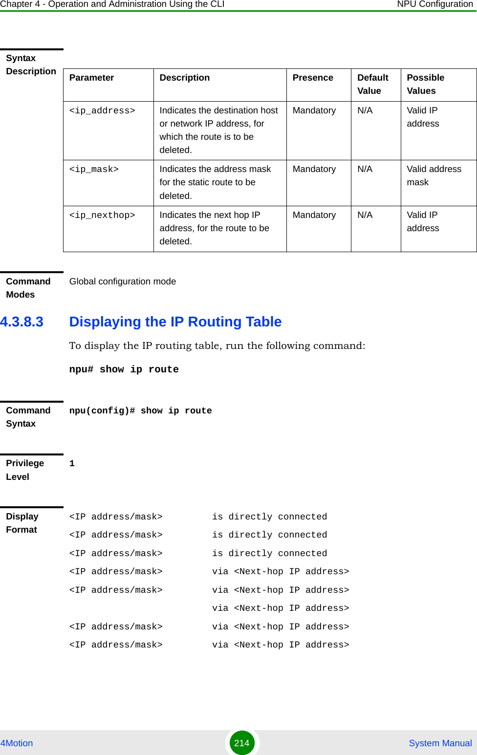 Chapter 4 - Operation and Administration Using the CLI NPU Configuration4Motion 214  System Manual4.3.8.3 Displaying the IP Routing TableTo display the IP routing table, run the following command:npu# show ip routeSyntax Description Parameter Description Presence Default ValuePossible Values&lt;ip_address&gt; Indicates the destination host or network IP address, for which the route is to be deleted.Mandatory N/A Valid IP address&lt;ip_mask&gt; Indicates the address mask for the static route to be deleted.Mandatory N/A Valid address mask&lt;ip_nexthop&gt; Indicates the next hop IP address, for the route to be deleted.Mandatory N/A Valid IP addressCommand ModesGlobal configuration modeCommand Syntaxnpu(config)# show ip routePrivilege Level1Display Format&lt;IP address/mask&gt;         is directly connected&lt;IP address/mask&gt;         is directly connected&lt;IP address/mask&gt;         is directly connected&lt;IP address/mask&gt;         via &lt;Next-hop IP address&gt;&lt;IP address/mask&gt;         via &lt;Next-hop IP address&gt;                          via &lt;Next-hop IP address&gt;&lt;IP address/mask&gt;         via &lt;Next-hop IP address&gt;&lt;IP address/mask&gt;         via &lt;Next-hop IP address&gt;