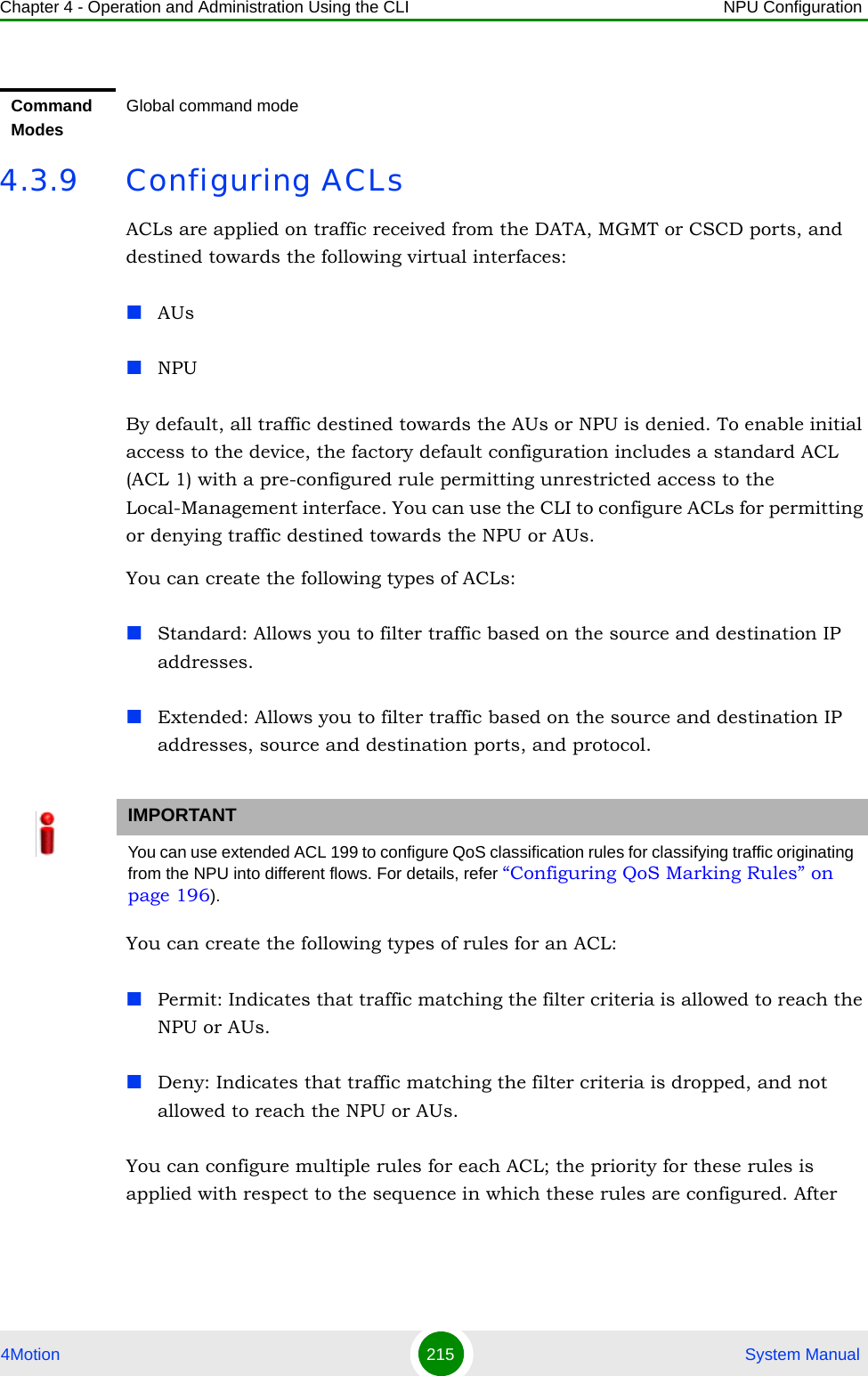 Chapter 4 - Operation and Administration Using the CLI NPU Configuration4Motion 215  System Manual4.3.9 Configuring ACLsACLs are applied on traffic received from the DATA, MGMT or CSCD ports, and destined towards the following virtual interfaces:AUsNPUBy default, all traffic destined towards the AUs or NPU is denied. To enable initial access to the device, the factory default configuration includes a standard ACL (ACL 1) with a pre-configured rule permitting unrestricted access to the Local-Management interface. You can use the CLI to configure ACLs for permitting or denying traffic destined towards the NPU or AUs.You can create the following types of ACLs:Standard: Allows you to filter traffic based on the source and destination IP addresses.Extended: Allows you to filter traffic based on the source and destination IP addresses, source and destination ports, and protocol.You can create the following types of rules for an ACL:Permit: Indicates that traffic matching the filter criteria is allowed to reach the NPU or AUs.Deny: Indicates that traffic matching the filter criteria is dropped, and not allowed to reach the NPU or AUs.You can configure multiple rules for each ACL; the priority for these rules is applied with respect to the sequence in which these rules are configured. After Command ModesGlobal command modeIMPORTANTYou can use extended ACL 199 to configure QoS classification rules for classifying traffic originating from the NPU into different flows. For details, refer “Configuring QoS Marking Rules” on page 196).