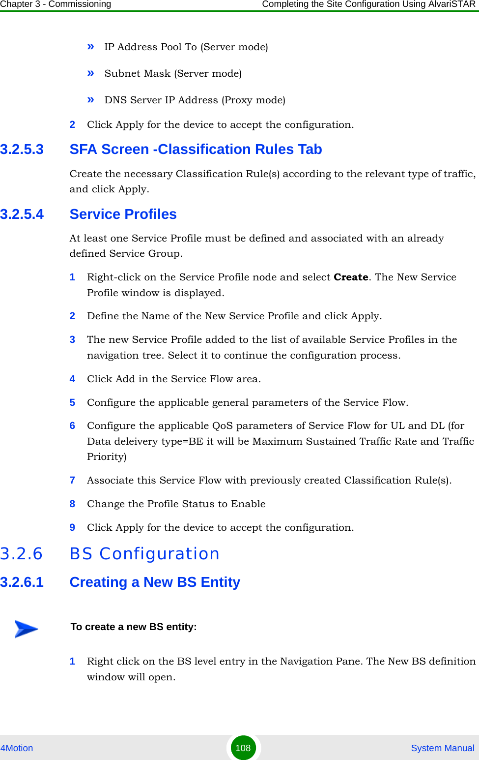 Chapter 3 - Commissioning Completing the Site Configuration Using AlvariSTAR4Motion 108  System Manual»IP Address Pool To (Server mode)»Subnet Mask (Server mode)»DNS Server IP Address (Proxy mode)2Click Apply for the device to accept the configuration.3.2.5.3 SFA Screen -Classification Rules TabCreate the necessary Classification Rule(s) according to the relevant type of traffic, and click Apply.3.2.5.4 Service Profiles At least one Service Profile must be defined and associated with an already defined Service Group.1Right-click on the Service Profile node and select Create. The New Service Profile window is displayed.2Define the Name of the New Service Profile and click Apply.3The new Service Profile added to the list of available Service Profiles in the navigation tree. Select it to continue the configuration process.4Click Add in the Service Flow area.5Configure the applicable general parameters of the Service Flow.6Configure the applicable QoS parameters of Service Flow for UL and DL (for Data deleivery type=BE it will be Maximum Sustained Traffic Rate and Traffic Priority)7Associate this Service Flow with previously created Classification Rule(s).8Change the Profile Status to Enable9Click Apply for the device to accept the configuration.3.2.6 BS Configuration3.2.6.1 Creating a New BS Entity1Right click on the BS level entry in the Navigation Pane. The New BS definition window will open.To create a new BS entity: