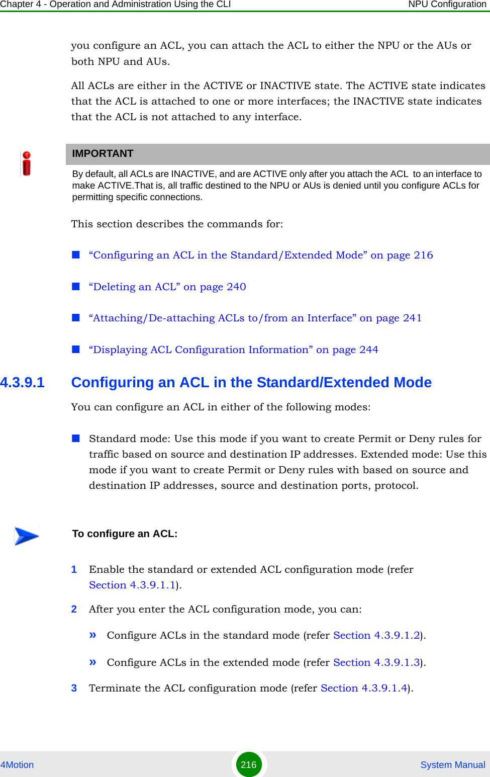 Chapter 4 - Operation and Administration Using the CLI NPU Configuration4Motion 216  System Manualyou configure an ACL, you can attach the ACL to either the NPU or the AUs or both NPU and AUs. All ACLs are either in the ACTIVE or INACTIVE state. The ACTIVE state indicates that the ACL is attached to one or more interfaces; the INACTIVE state indicates that the ACL is not attached to any interface.This section describes the commands for:“Configuring an ACL in the Standard/Extended Mode” on page 216“Deleting an ACL” on page 240“Attaching/De-attaching ACLs to/from an Interface” on page 241“Displaying ACL Configuration Information” on page 2444.3.9.1 Configuring an ACL in the Standard/Extended ModeYou can configure an ACL in either of the following modes:Standard mode: Use this mode if you want to create Permit or Deny rules for traffic based on source and destination IP addresses. Extended mode: Use this mode if you want to create Permit or Deny rules with based on source and destination IP addresses, source and destination ports, protocol.1Enable the standard or extended ACL configuration mode (refer Section 4.3.9.1.1).2After you enter the ACL configuration mode, you can:»Configure ACLs in the standard mode (refer Section 4.3.9.1.2).»Configure ACLs in the extended mode (refer Section 4.3.9.1.3).3Terminate the ACL configuration mode (refer Section 4.3.9.1.4).IMPORTANTBy default, all ACLs are INACTIVE, and are ACTIVE only after you attach the ACL  to an interface to make ACTIVE.That is, all traffic destined to the NPU or AUs is denied until you configure ACLs for permitting specific connections. To configure an ACL: