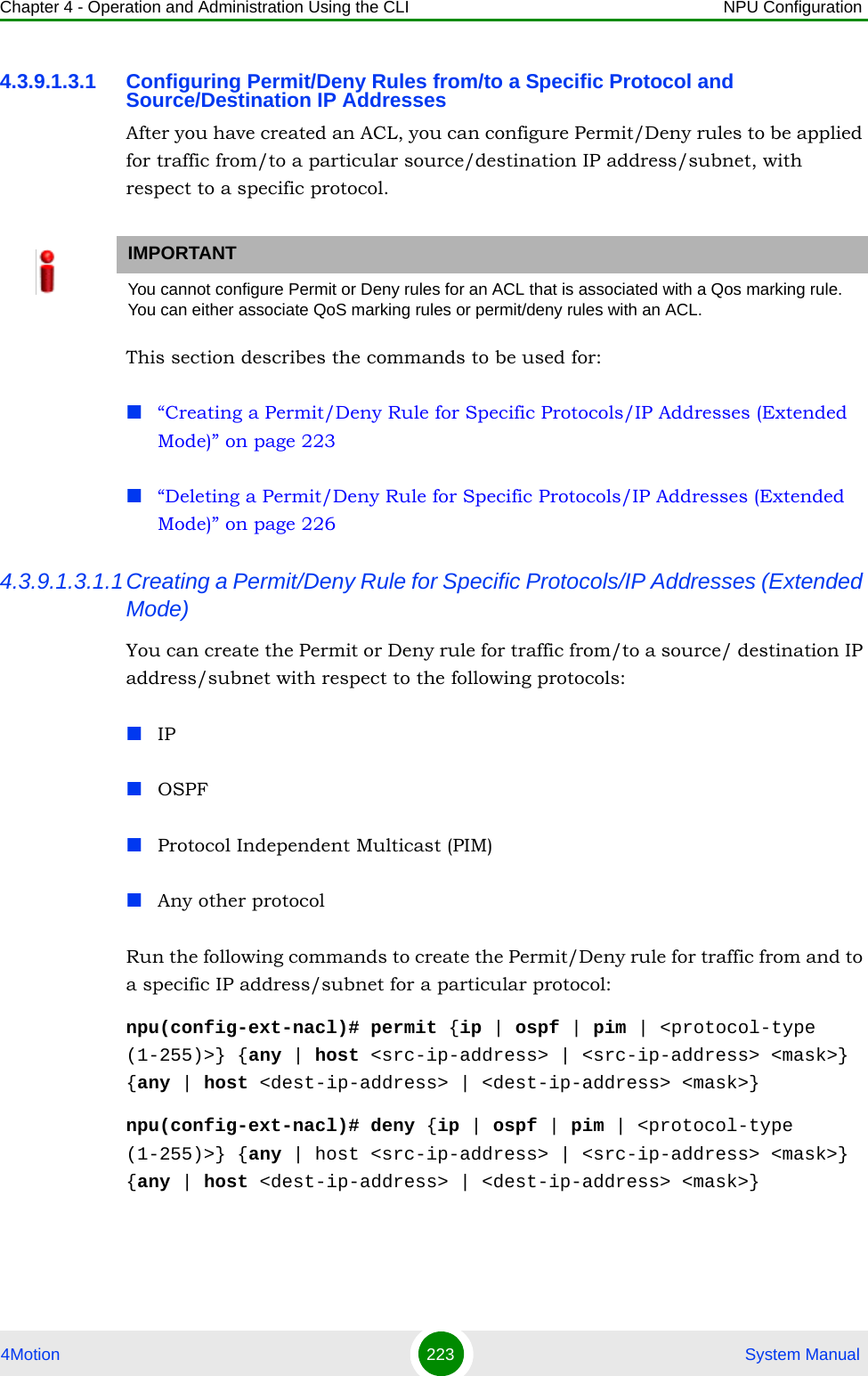 Chapter 4 - Operation and Administration Using the CLI NPU Configuration4Motion 223  System Manual4.3.9.1.3.1 Configuring Permit/Deny Rules from/to a Specific Protocol and Source/Destination IP AddressesAfter you have created an ACL, you can configure Permit/Deny rules to be applied for traffic from/to a particular source/destination IP address/subnet, with respect to a specific protocol. This section describes the commands to be used for:“Creating a Permit/Deny Rule for Specific Protocols/IP Addresses (Extended Mode)” on page 223“Deleting a Permit/Deny Rule for Specific Protocols/IP Addresses (Extended Mode)” on page 2264.3.9.1.3.1.1Creating a Permit/Deny Rule for Specific Protocols/IP Addresses (Extended Mode)You can create the Permit or Deny rule for traffic from/to a source/ destination IP address/subnet with respect to the following protocols:IPOSPFProtocol Independent Multicast (PIM)Any other protocolRun the following commands to create the Permit/Deny rule for traffic from and to a specific IP address/subnet for a particular protocol:npu(config-ext-nacl)# permit {ip | ospf | pim | &lt;protocol-type (1-255)&gt;} {any | host &lt;src-ip-address&gt; | &lt;src-ip-address&gt; &lt;mask&gt;} {any | host &lt;dest-ip-address&gt; | &lt;dest-ip-address&gt; &lt;mask&gt;}npu(config-ext-nacl)# deny {ip | ospf | pim | &lt;protocol-type (1-255)&gt;} {any | host &lt;src-ip-address&gt; | &lt;src-ip-address&gt; &lt;mask&gt;} {any | host &lt;dest-ip-address&gt; | &lt;dest-ip-address&gt; &lt;mask&gt;}IMPORTANTYou cannot configure Permit or Deny rules for an ACL that is associated with a Qos marking rule. You can either associate QoS marking rules or permit/deny rules with an ACL.