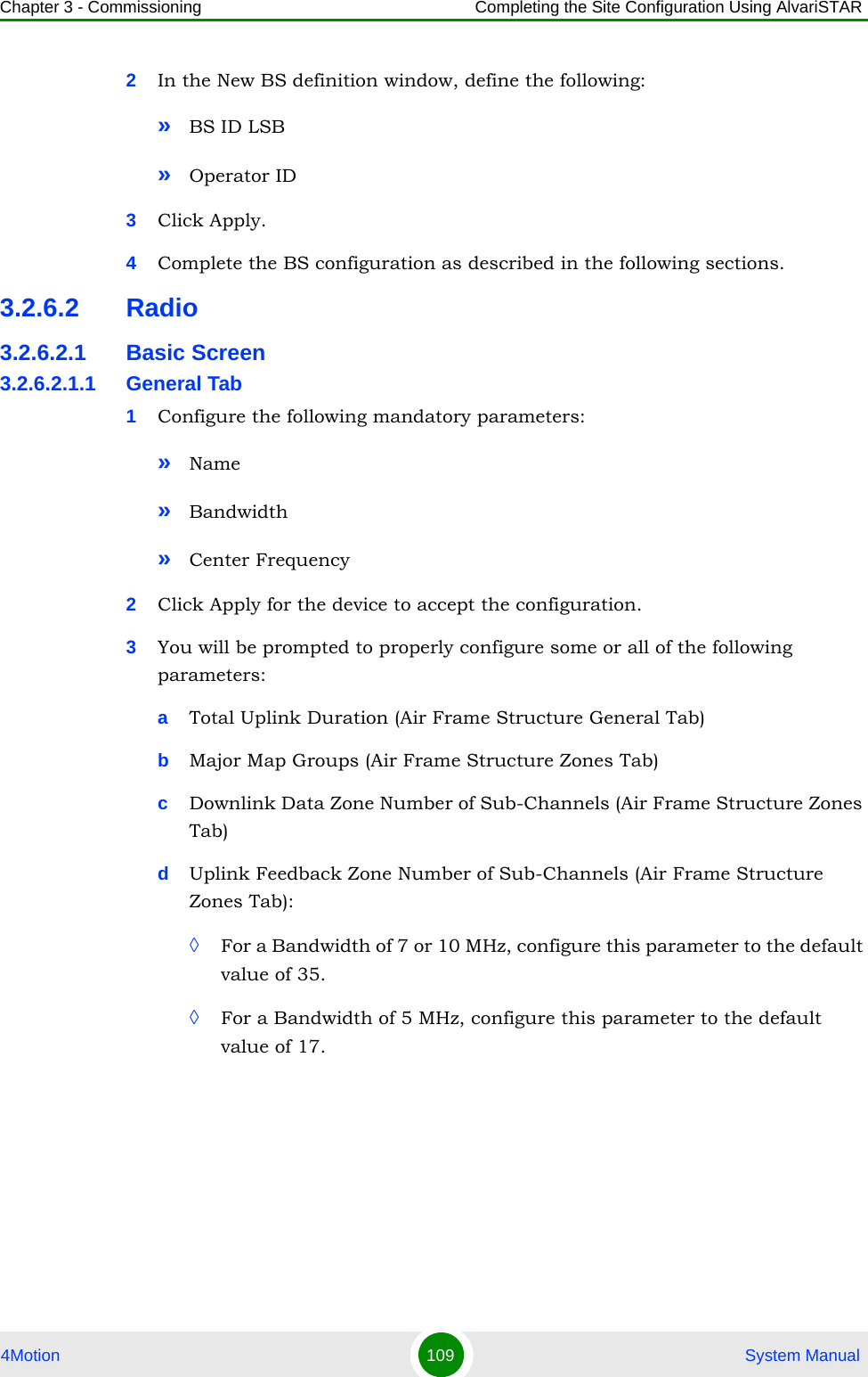 Chapter 3 - Commissioning Completing the Site Configuration Using AlvariSTAR4Motion 109  System Manual2In the New BS definition window, define the following:»BS ID LSB»Operator ID3Click Apply.4Complete the BS configuration as described in the following sections.3.2.6.2 Radio3.2.6.2.1 Basic Screen3.2.6.2.1.1 General Tab1Configure the following mandatory parameters:»Name»Bandwidth»Center Frequency2Click Apply for the device to accept the configuration.3You will be prompted to properly configure some or all of the following parameters:aTotal Uplink Duration (Air Frame Structure General Tab)bMajor Map Groups (Air Frame Structure Zones Tab)cDownlink Data Zone Number of Sub-Channels (Air Frame Structure Zones Tab)dUplink Feedback Zone Number of Sub-Channels (Air Frame Structure Zones Tab): ◊For a Bandwidth of 7 or 10 MHz, configure this parameter to the default value of 35.◊For a Bandwidth of 5 MHz, configure this parameter to the default value of 17.