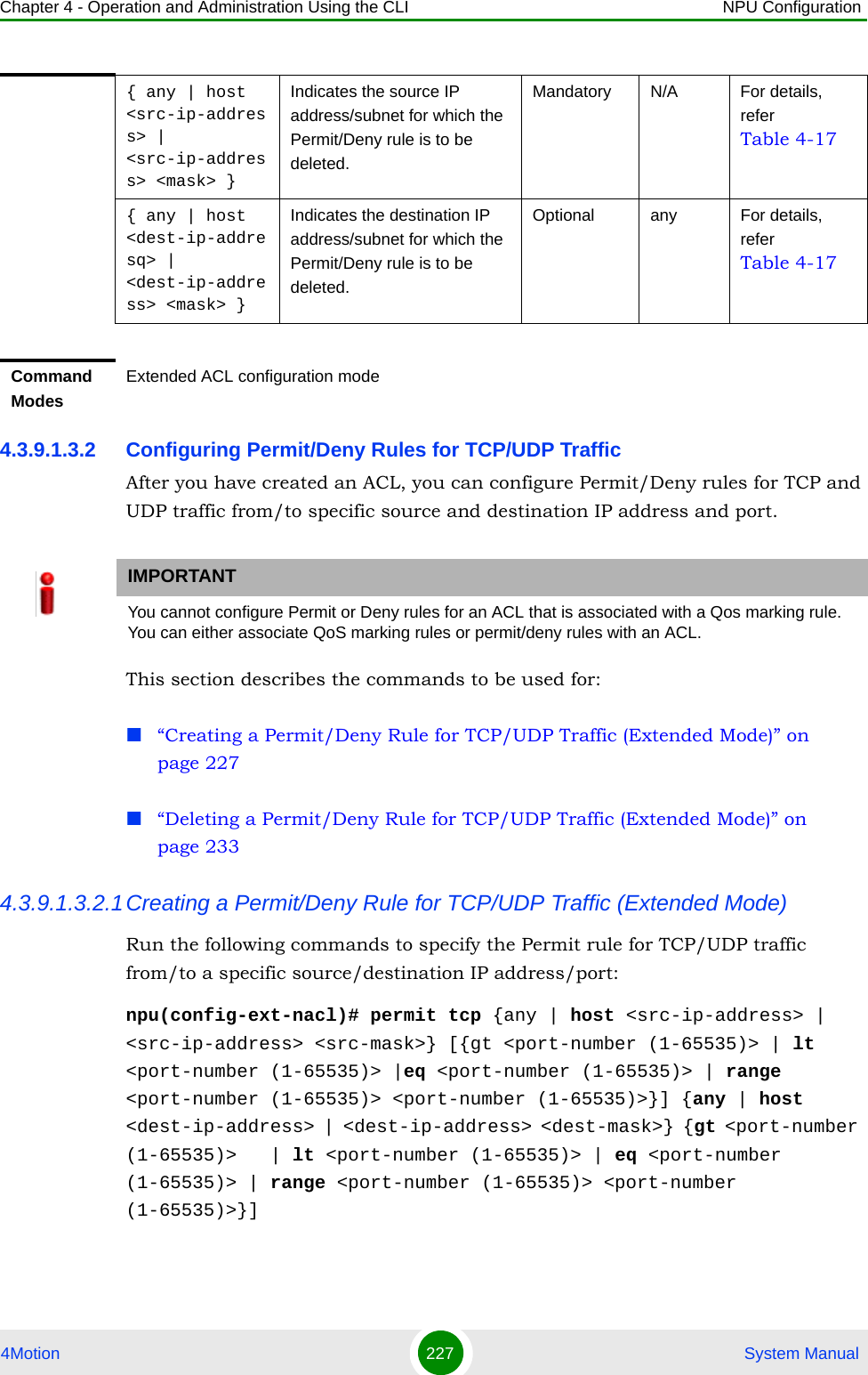 Chapter 4 - Operation and Administration Using the CLI NPU Configuration4Motion 227  System Manual4.3.9.1.3.2 Configuring Permit/Deny Rules for TCP/UDP TrafficAfter you have created an ACL, you can configure Permit/Deny rules for TCP and UDP traffic from/to specific source and destination IP address and port. This section describes the commands to be used for:“Creating a Permit/Deny Rule for TCP/UDP Traffic (Extended Mode)” on page 227“Deleting a Permit/Deny Rule for TCP/UDP Traffic (Extended Mode)” on page 2334.3.9.1.3.2.1Creating a Permit/Deny Rule for TCP/UDP Traffic (Extended Mode)Run the following commands to specify the Permit rule for TCP/UDP traffic from/to a specific source/destination IP address/port:npu(config-ext-nacl)# permit tcp {any | host &lt;src-ip-address&gt; | &lt;src-ip-address&gt; &lt;src-mask&gt;} [{gt &lt;port-number (1-65535)&gt; | lt &lt;port-number (1-65535)&gt; |eq &lt;port-number (1-65535)&gt; | range &lt;port-number (1-65535)&gt; &lt;port-number (1-65535)&gt;}] {any | host &lt;dest-ip-address&gt; | &lt;dest-ip-address&gt; &lt;dest-mask&gt;} {gt &lt;port-number (1-65535)&gt;   | lt &lt;port-number (1-65535)&gt; | eq &lt;port-number (1-65535)&gt; | range &lt;port-number (1-65535)&gt; &lt;port-number (1-65535)&gt;}]{ any | host &lt;src-ip-address&gt; | &lt;src-ip-address&gt; &lt;mask&gt; }Indicates the source IP address/subnet for which the Permit/Deny rule is to be deleted.Mandatory N/A For details, refer Table 4-17{ any | host &lt;dest-ip-addresq&gt; | &lt;dest-ip-address&gt; &lt;mask&gt; }Indicates the destination IP address/subnet for which the Permit/Deny rule is to be deleted.Optional any For details, refer Table 4-17Command ModesExtended ACL configuration modeIMPORTANTYou cannot configure Permit or Deny rules for an ACL that is associated with a Qos marking rule. You can either associate QoS marking rules or permit/deny rules with an ACL.