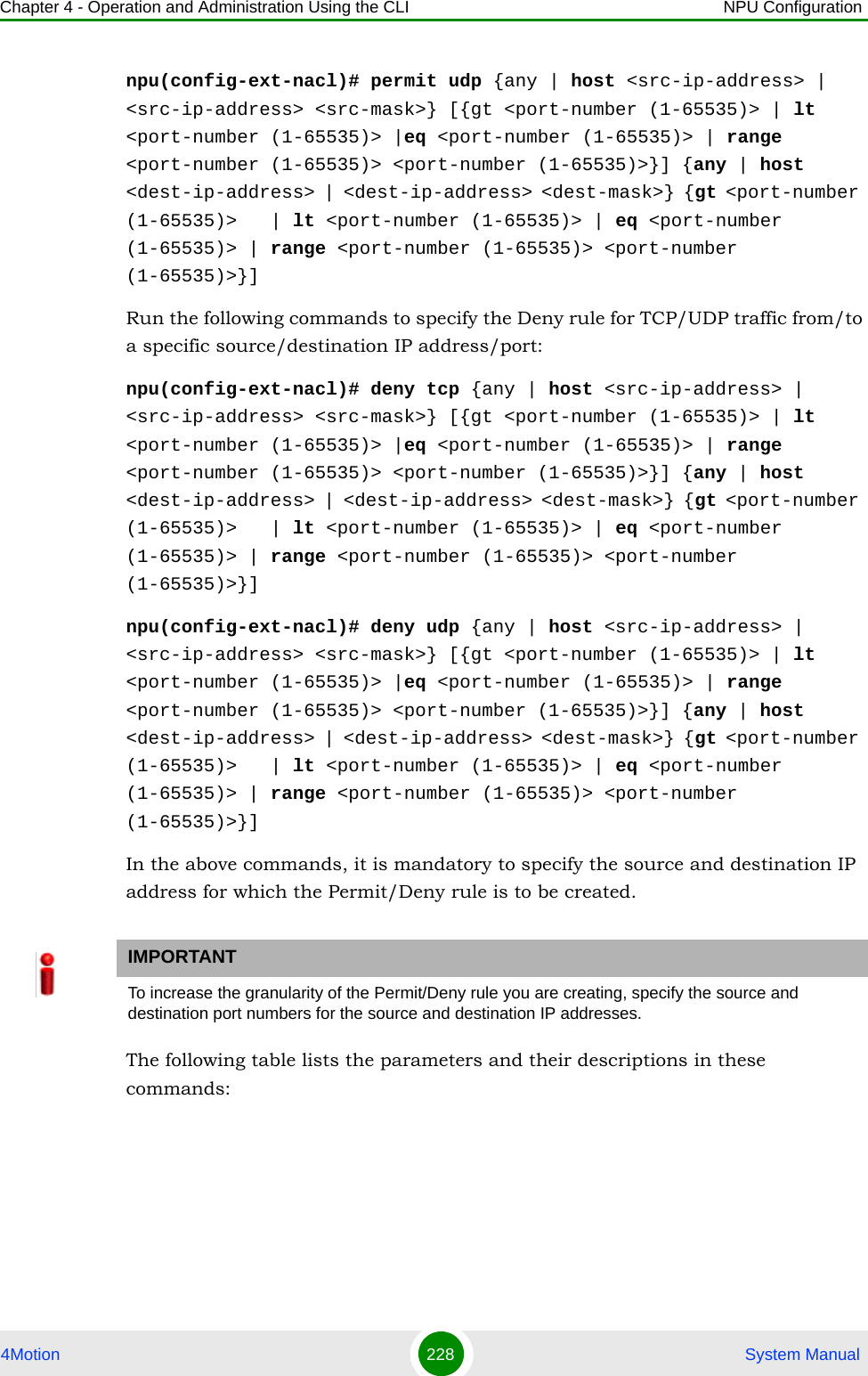 Chapter 4 - Operation and Administration Using the CLI NPU Configuration4Motion 228  System Manualnpu(config-ext-nacl)# permit udp {any | host &lt;src-ip-address&gt; | &lt;src-ip-address&gt; &lt;src-mask&gt;} [{gt &lt;port-number (1-65535)&gt; | lt &lt;port-number (1-65535)&gt; |eq &lt;port-number (1-65535)&gt; | range &lt;port-number (1-65535)&gt; &lt;port-number (1-65535)&gt;}] {any | host &lt;dest-ip-address&gt; | &lt;dest-ip-address&gt; &lt;dest-mask&gt;} {gt &lt;port-number (1-65535)&gt;   | lt &lt;port-number (1-65535)&gt; | eq &lt;port-number (1-65535)&gt; | range &lt;port-number (1-65535)&gt; &lt;port-number (1-65535)&gt;}]Run the following commands to specify the Deny rule for TCP/UDP traffic from/to a specific source/destination IP address/port:npu(config-ext-nacl)# deny tcp {any | host &lt;src-ip-address&gt; | &lt;src-ip-address&gt; &lt;src-mask&gt;} [{gt &lt;port-number (1-65535)&gt; | lt &lt;port-number (1-65535)&gt; |eq &lt;port-number (1-65535)&gt; | range &lt;port-number (1-65535)&gt; &lt;port-number (1-65535)&gt;}] {any | host &lt;dest-ip-address&gt; | &lt;dest-ip-address&gt; &lt;dest-mask&gt;} {gt &lt;port-number (1-65535)&gt;   | lt &lt;port-number (1-65535)&gt; | eq &lt;port-number (1-65535)&gt; | range &lt;port-number (1-65535)&gt; &lt;port-number (1-65535)&gt;}]npu(config-ext-nacl)# deny udp {any | host &lt;src-ip-address&gt; | &lt;src-ip-address&gt; &lt;src-mask&gt;} [{gt &lt;port-number (1-65535)&gt; | lt &lt;port-number (1-65535)&gt; |eq &lt;port-number (1-65535)&gt; | range &lt;port-number (1-65535)&gt; &lt;port-number (1-65535)&gt;}] {any | host &lt;dest-ip-address&gt; | &lt;dest-ip-address&gt; &lt;dest-mask&gt;} {gt &lt;port-number (1-65535)&gt;   | lt &lt;port-number (1-65535)&gt; | eq &lt;port-number (1-65535)&gt; | range &lt;port-number (1-65535)&gt; &lt;port-number (1-65535)&gt;}]In the above commands, it is mandatory to specify the source and destination IP address for which the Permit/Deny rule is to be created.The following table lists the parameters and their descriptions in these commands:IMPORTANTTo increase the granularity of the Permit/Deny rule you are creating, specify the source and destination port numbers for the source and destination IP addresses.