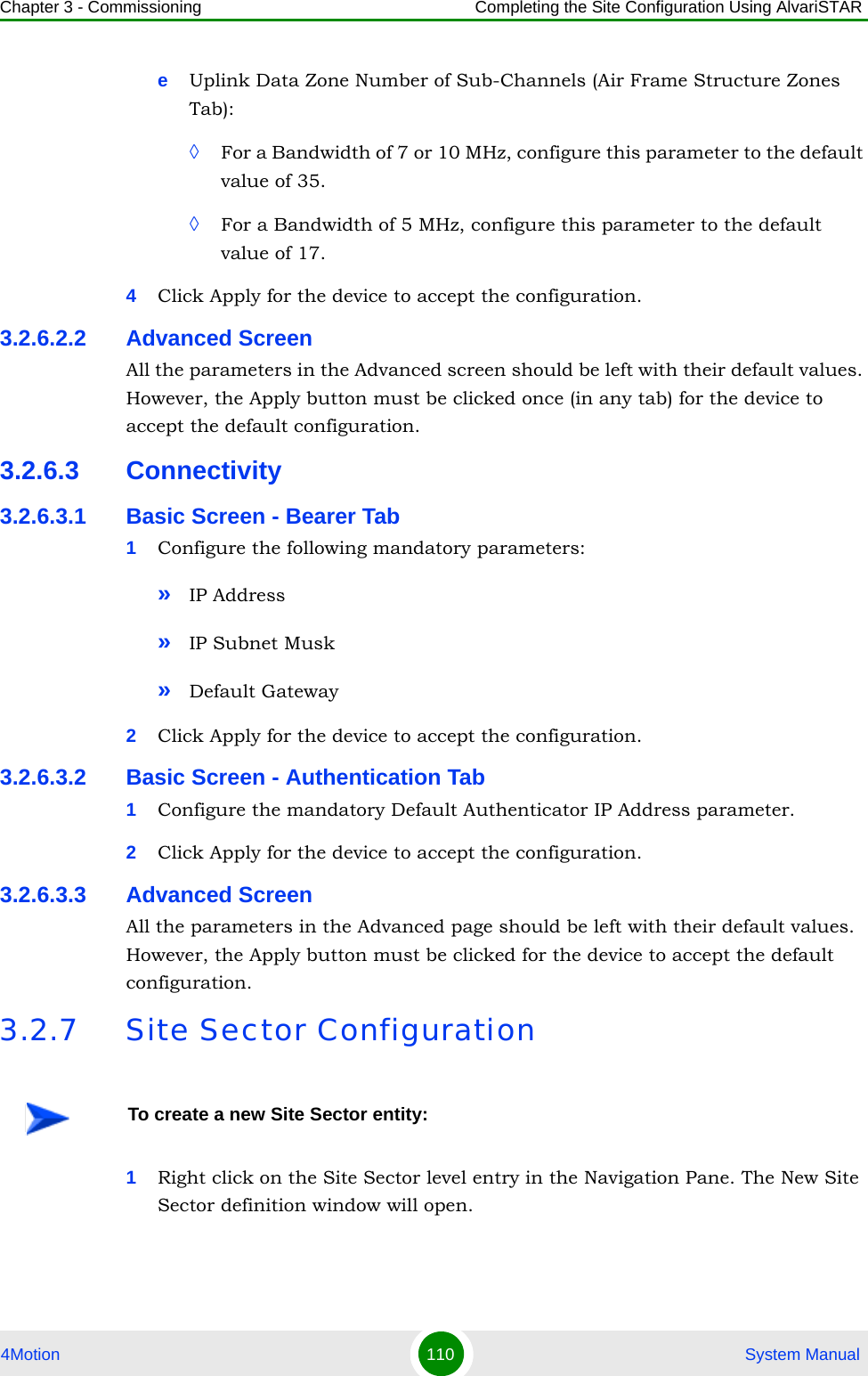 Chapter 3 - Commissioning Completing the Site Configuration Using AlvariSTAR4Motion 110  System ManualeUplink Data Zone Number of Sub-Channels (Air Frame Structure Zones Tab):◊For a Bandwidth of 7 or 10 MHz, configure this parameter to the default value of 35.◊For a Bandwidth of 5 MHz, configure this parameter to the default value of 17.4Click Apply for the device to accept the configuration.3.2.6.2.2 Advanced ScreenAll the parameters in the Advanced screen should be left with their default values. However, the Apply button must be clicked once (in any tab) for the device to accept the default configuration.3.2.6.3 Connectivity3.2.6.3.1 Basic Screen - Bearer Tab1Configure the following mandatory parameters:»IP Address»IP Subnet Musk»Default Gateway2Click Apply for the device to accept the configuration.3.2.6.3.2 Basic Screen - Authentication Tab1Configure the mandatory Default Authenticator IP Address parameter.2Click Apply for the device to accept the configuration.3.2.6.3.3 Advanced ScreenAll the parameters in the Advanced page should be left with their default values. However, the Apply button must be clicked for the device to accept the default configuration.3.2.7 Site Sector Configuration1Right click on the Site Sector level entry in the Navigation Pane. The New Site Sector definition window will open.To create a new Site Sector entity: