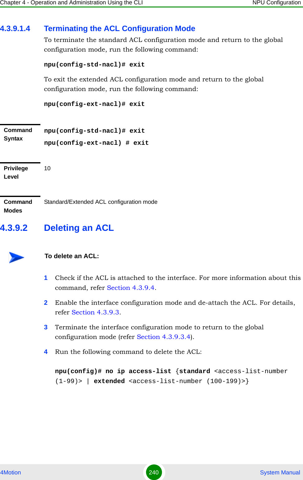 Chapter 4 - Operation and Administration Using the CLI NPU Configuration4Motion 240  System Manual4.3.9.1.4 Terminating the ACL Configuration ModeTo terminate the standard ACL configuration mode and return to the global configuration mode, run the following command:npu(config-std-nacl)# exitTo exit the extended ACL configuration mode and return to the global configuration mode, run the following command:npu(config-ext-nacl)# exit4.3.9.2 Deleting an ACL1Check if the ACL is attached to the interface. For more information about this command, refer Section 4.3.9.4.2Enable the interface configuration mode and de-attach the ACL. For details, refer Section 4.3.9.3.3Terminate the interface configuration mode to return to the global configuration mode (refer Section 4.3.9.3.4).4Run the following command to delete the ACL:npu(config)# no ip access-list {standard &lt;access-list-number (1-99)&gt; | extended &lt;access-list-number (100-199)&gt;}Command Syntaxnpu(config-std-nacl)# exitnpu(config-ext-nacl) # exitPrivilege Level10Command ModesStandard/Extended ACL configuration modeTo delete an ACL: