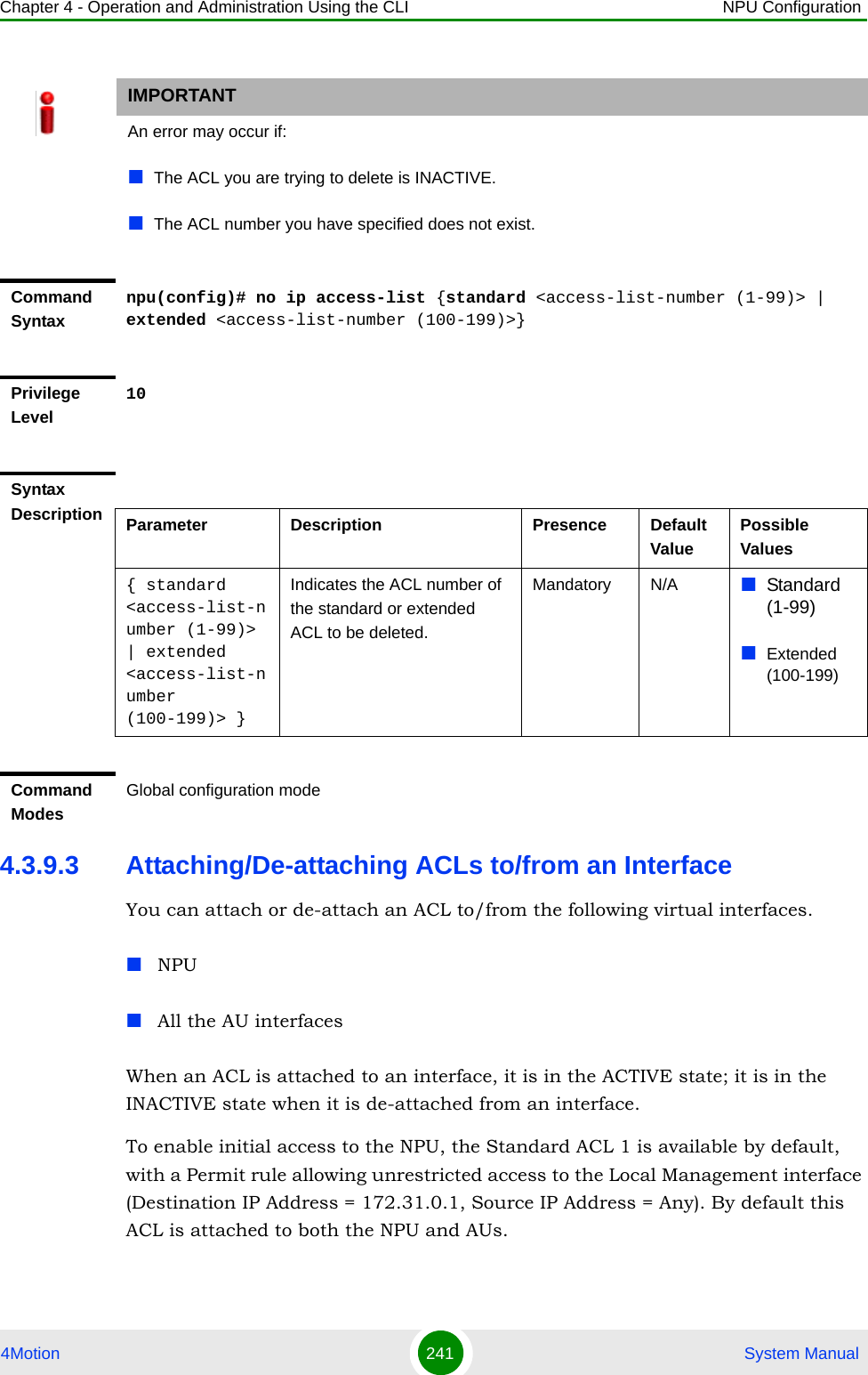 Chapter 4 - Operation and Administration Using the CLI NPU Configuration4Motion 241  System Manual4.3.9.3 Attaching/De-attaching ACLs to/from an InterfaceYou can attach or de-attach an ACL to/from the following virtual interfaces.NPUAll the AU interfacesWhen an ACL is attached to an interface, it is in the ACTIVE state; it is in the INACTIVE state when it is de-attached from an interface.To enable initial access to the NPU, the Standard ACL 1 is available by default, with a Permit rule allowing unrestricted access to the Local Management interface (Destination IP Address = 172.31.0.1, Source IP Address = Any). By default this ACL is attached to both the NPU and AUs.IMPORTANTAn error may occur if:The ACL you are trying to delete is INACTIVE.The ACL number you have specified does not exist.Command Syntaxnpu(config)# no ip access-list {standard &lt;access-list-number (1-99)&gt; | extended &lt;access-list-number (100-199)&gt;}Privilege Level10Syntax Description Parameter Description Presence Default ValuePossible Values{ standard &lt;access-list-number (1-99)&gt; | extended  &lt;access-list-number (100-199)&gt; }Indicates the ACL number of the standard or extended ACL to be deleted. Mandatory N/A Standard (1-99)Extended (100-199)Command ModesGlobal configuration mode