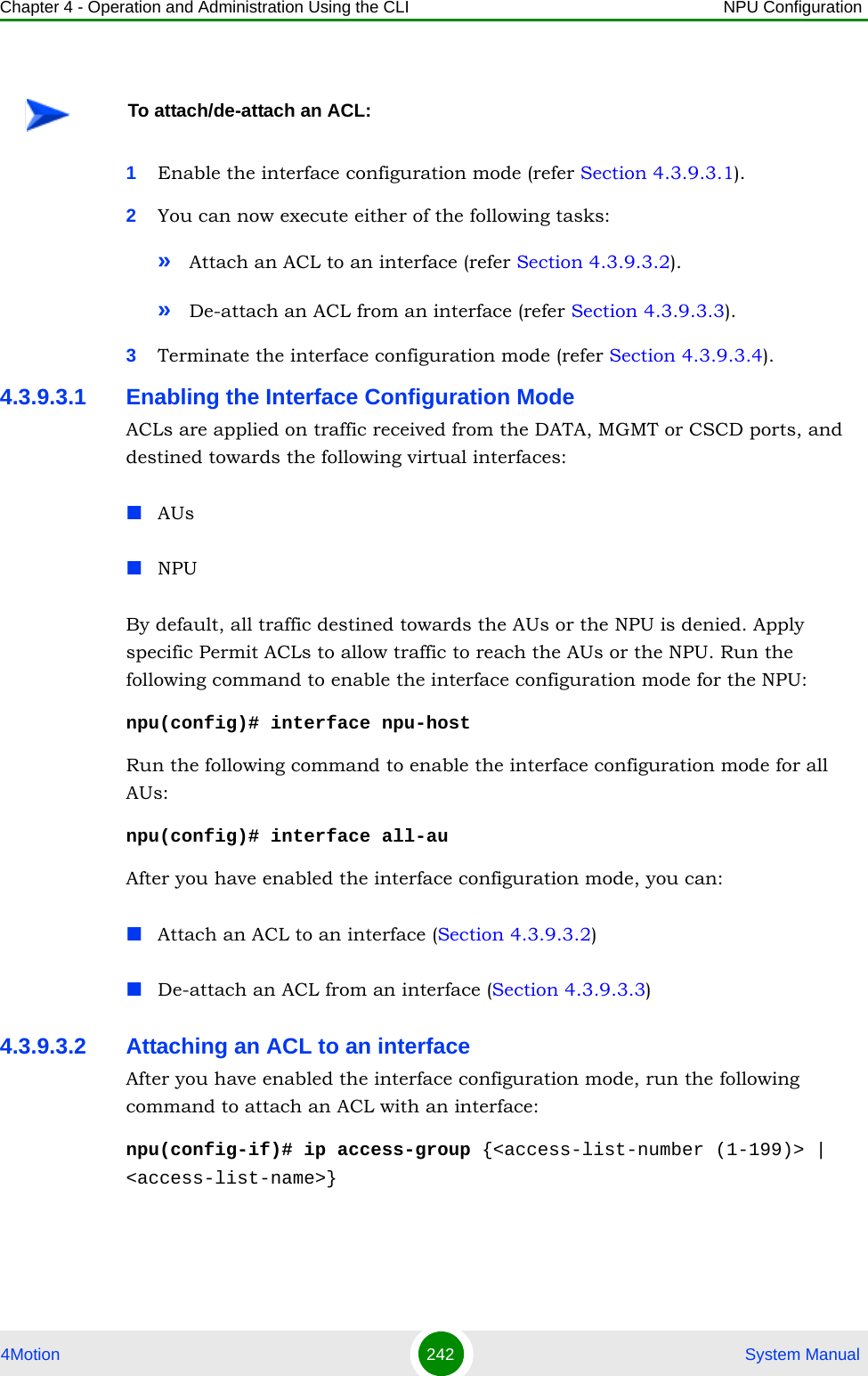 Chapter 4 - Operation and Administration Using the CLI NPU Configuration4Motion 242  System Manual1Enable the interface configuration mode (refer Section 4.3.9.3.1).2You can now execute either of the following tasks:»Attach an ACL to an interface (refer Section 4.3.9.3.2).»De-attach an ACL from an interface (refer Section 4.3.9.3.3).3Terminate the interface configuration mode (refer Section 4.3.9.3.4).4.3.9.3.1 Enabling the Interface Configuration ModeACLs are applied on traffic received from the DATA, MGMT or CSCD ports, and destined towards the following virtual interfaces:AUsNPUBy default, all traffic destined towards the AUs or the NPU is denied. Apply specific Permit ACLs to allow traffic to reach the AUs or the NPU. Run the following command to enable the interface configuration mode for the NPU:npu(config)# interface npu-hostRun the following command to enable the interface configuration mode for all AUs:npu(config)# interface all-auAfter you have enabled the interface configuration mode, you can:Attach an ACL to an interface (Section 4.3.9.3.2)De-attach an ACL from an interface (Section 4.3.9.3.3)4.3.9.3.2 Attaching an ACL to an interface After you have enabled the interface configuration mode, run the following command to attach an ACL with an interface:npu(config-if)# ip access-group {&lt;access-list-number (1-199)&gt; | &lt;access-list-name&gt;}To attach/de-attach an ACL: