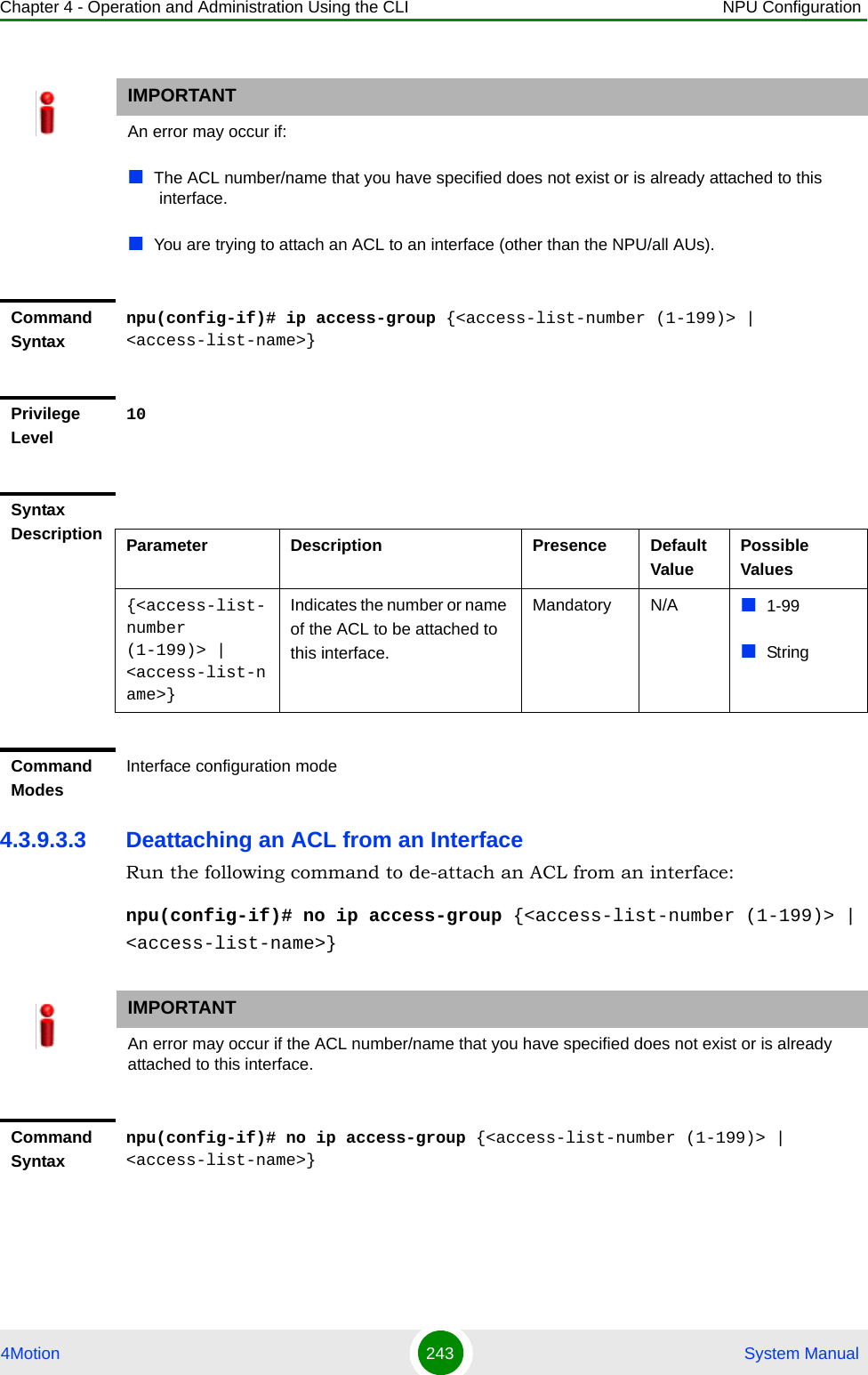 Chapter 4 - Operation and Administration Using the CLI NPU Configuration4Motion 243  System Manual4.3.9.3.3 Deattaching an ACL from an InterfaceRun the following command to de-attach an ACL from an interface:npu(config-if)# no ip access-group {&lt;access-list-number (1-199)&gt; | &lt;access-list-name&gt;}IMPORTANTAn error may occur if:The ACL number/name that you have specified does not exist or is already attached to this interface.You are trying to attach an ACL to an interface (other than the NPU/all AUs).Command Syntaxnpu(config-if)# ip access-group {&lt;access-list-number (1-199)&gt; | &lt;access-list-name&gt;}Privilege Level10Syntax Description Parameter Description Presence Default ValuePossible Values{&lt;access-list-number (1-199)&gt; | &lt;access-list-name&gt;}Indicates the number or name of the ACL to be attached to this interface.Mandatory N/A 1-99StringCommand ModesInterface configuration modeIMPORTANTAn error may occur if the ACL number/name that you have specified does not exist or is already attached to this interface.Command Syntaxnpu(config-if)# no ip access-group {&lt;access-list-number (1-199)&gt; | &lt;access-list-name&gt;}