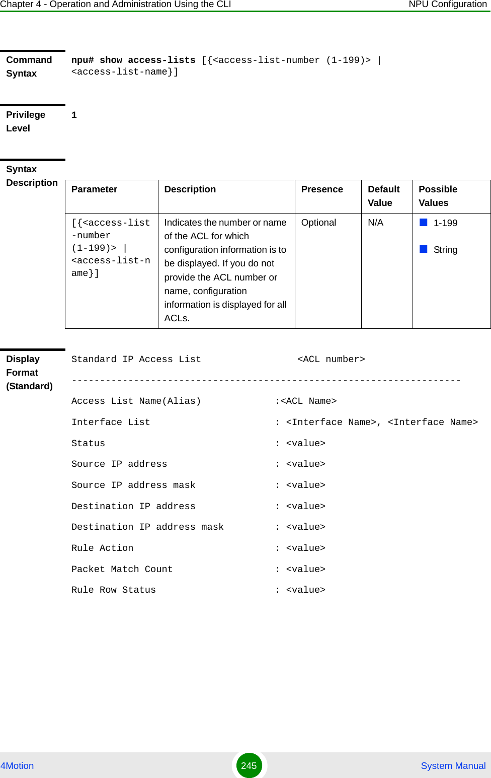 Chapter 4 - Operation and Administration Using the CLI NPU Configuration4Motion 245  System ManualCommand Syntaxnpu# show access-lists [{&lt;access-list-number (1-199)&gt; | &lt;access-list-name}]Privilege Level1Syntax Description Parameter Description Presence Default ValuePossible Values[{&lt;access-list-number (1-199)&gt; | &lt;access-list-name}]Indicates the number or name of the ACL for which configuration information is to be displayed. If you do not provide the ACL number or name, configuration  information is displayed for all ACLs.Optional N/A 1-199StringDisplay Format (Standard)Standard IP Access List                 &lt;ACL number&gt;---------------------------------------------------------------------Access List Name(Alias)             :&lt;ACL Name&gt; Interface List                      : &lt;Interface Name&gt;, &lt;Interface Name&gt; Status                              : &lt;value&gt; Source IP address                   : &lt;value&gt; Source IP address mask              : &lt;value&gt; Destination IP address              : &lt;value&gt;Destination IP address mask         : &lt;value&gt; Rule Action                         : &lt;value&gt; Packet Match Count                  : &lt;value&gt; Rule Row Status                     : &lt;value&gt;