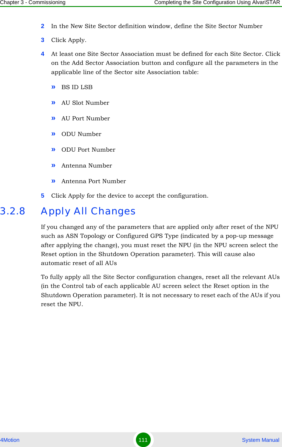 Chapter 3 - Commissioning Completing the Site Configuration Using AlvariSTAR4Motion 111  System Manual2In the New Site Sector definition window, define the Site Sector Number3Click Apply.4At least one Site Sector Association must be defined for each Site Sector. Click on the Add Sector Association button and configure all the parameters in the applicable line of the Sector site Association table:»BS ID LSB»AU Slot Number»AU Port Number»ODU Number»ODU Port Number»Antenna Number»Antenna Port Number5Click Apply for the device to accept the configuration.3.2.8 Apply All ChangesIf you changed any of the parameters that are applied only after reset of the NPU such as ASN Topology or Configured GPS Type (indicated by a pop-up message after applying the change), you must reset the NPU (in the NPU screen select the Reset option in the Shutdown Operation parameter). This will cause also automatic reset of all AUsTo fully apply all the Site Sector configuration changes, reset all the relevant AUs (in the Control tab of each applicable AU screen select the Reset option in the Shutdown Operation parameter). It is not necessary to reset each of the AUs if you reset the NPU.