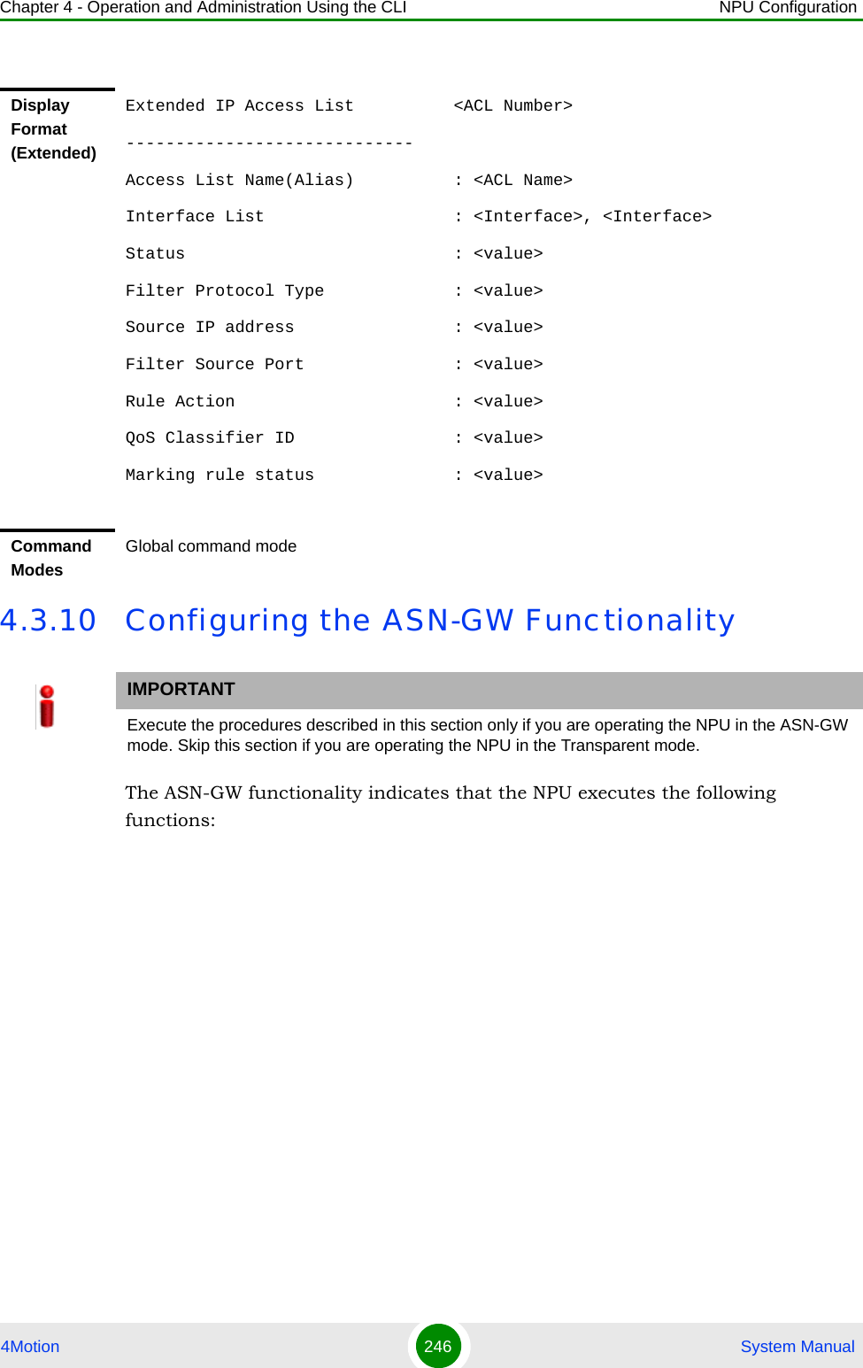 Chapter 4 - Operation and Administration Using the CLI NPU Configuration4Motion 246  System Manual4.3.10 Configuring the ASN-GW FunctionalityThe ASN-GW functionality indicates that the NPU executes the following functions:Display Format (Extended)Extended IP Access List          &lt;ACL Number&gt;-----------------------------Access List Name(Alias)          : &lt;ACL Name&gt;Interface List                   : &lt;Interface&gt;, &lt;Interface&gt;Status                           : &lt;value&gt;Filter Protocol Type             : &lt;value&gt;Source IP address                : &lt;value&gt;Filter Source Port               : &lt;value&gt;Rule Action                      : &lt;value&gt;QoS Classifier ID                : &lt;value&gt;Marking rule status              : &lt;value&gt;Command ModesGlobal command modeIMPORTANTExecute the procedures described in this section only if you are operating the NPU in the ASN-GW mode. Skip this section if you are operating the NPU in the Transparent mode.