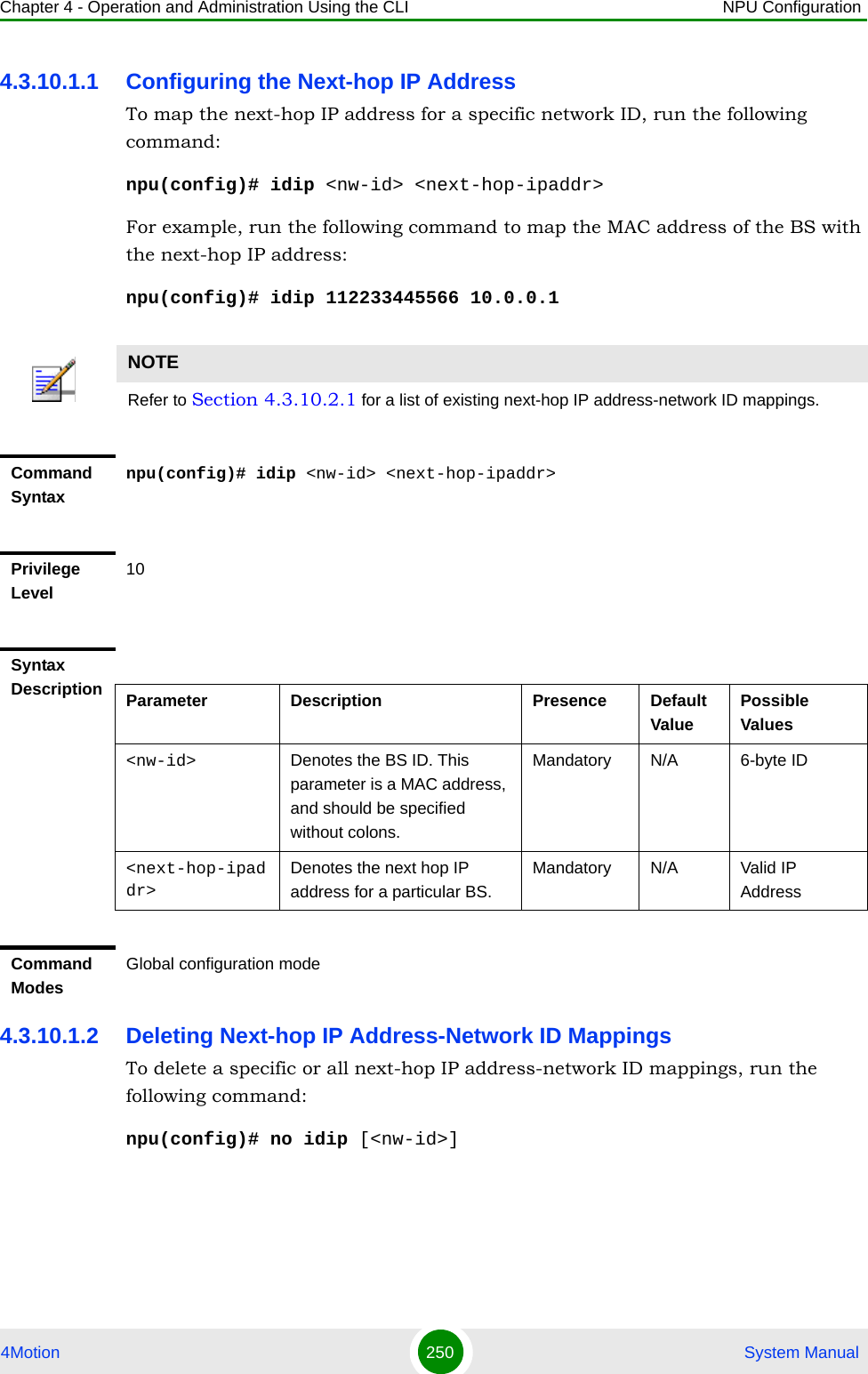 Chapter 4 - Operation and Administration Using the CLI NPU Configuration4Motion 250  System Manual4.3.10.1.1 Configuring the Next-hop IP AddressTo map the next-hop IP address for a specific network ID, run the following command:npu(config)# idip &lt;nw-id&gt; &lt;next-hop-ipaddr&gt;For example, run the following command to map the MAC address of the BS with the next-hop IP address:npu(config)# idip 112233445566 10.0.0.14.3.10.1.2 Deleting Next-hop IP Address-Network ID MappingsTo delete a specific or all next-hop IP address-network ID mappings, run the following command:npu(config)# no idip [&lt;nw-id&gt;]NOTERefer to Section 4.3.10.2.1 for a list of existing next-hop IP address-network ID mappings.Command Syntaxnpu(config)# idip &lt;nw-id&gt; &lt;next-hop-ipaddr&gt;Privilege Level10Syntax Description Parameter Description Presence Default ValuePossible Values&lt;nw-id&gt; Denotes the BS ID. This parameter is a MAC address, and should be specified without colons.Mandatory N/A 6-byte ID&lt;next-hop-ipaddr&gt;Denotes the next hop IP address for a particular BS.Mandatory N/A Valid IP AddressCommand ModesGlobal configuration mode