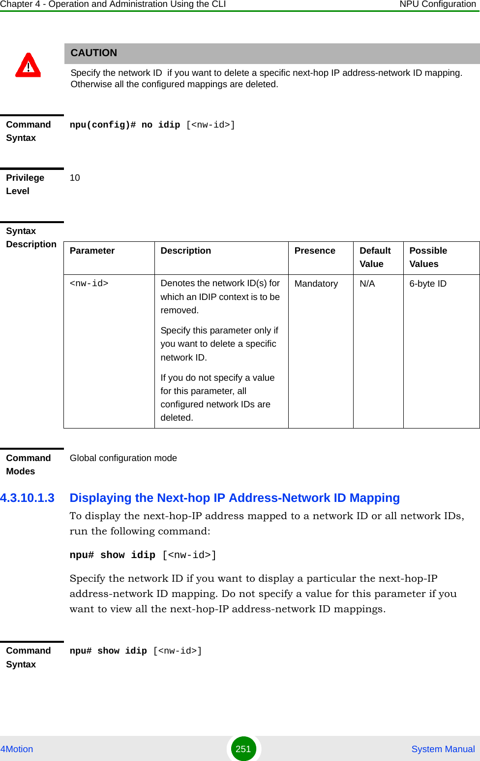 Chapter 4 - Operation and Administration Using the CLI NPU Configuration4Motion 251  System Manual4.3.10.1.3 Displaying the Next-hop IP Address-Network ID MappingTo display the next-hop-IP address mapped to a network ID or all network IDs, run the following command:npu# show idip [&lt;nw-id&gt;]Specify the network ID if you want to display a particular the next-hop-IP address-network ID mapping. Do not specify a value for this parameter if you want to view all the next-hop-IP address-network ID mappings.CAUTIONSpecify the network ID  if you want to delete a specific next-hop IP address-network ID mapping. Otherwise all the configured mappings are deleted.Command Syntaxnpu(config)# no idip [&lt;nw-id&gt;]Privilege Level10Syntax Description Parameter Description Presence Default ValuePossible Values&lt;nw-id&gt; Denotes the network ID(s) for which an IDIP context is to be removed.Specify this parameter only if you want to delete a specific network ID. If you do not specify a value for this parameter, all configured network IDs are deleted.Mandatory N/A 6-byte IDCommand ModesGlobal configuration modeCommand Syntaxnpu# show idip [&lt;nw-id&gt;]