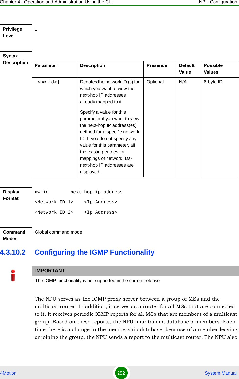 Chapter 4 - Operation and Administration Using the CLI NPU Configuration4Motion 252  System Manual4.3.10.2 Configuring the IGMP FunctionalityThe NPU serves as the IGMP proxy server between a group of MSs and the multicast router. In addition, it serves as a router for all MSs that are connected to it. It receives periodic IGMP reports for all MSs that are members of a multicast group. Based on these reports, the NPU maintains a database of members. Each time there is a change in the membership database, because of a member leaving or joining the group, the NPU sends a report to the multicast router. The NPU also Privilege Level1Syntax Description Parameter Description Presence Default ValuePossible Values[&lt;nw-id&gt;] Denotes the network ID (s) for which you want to view the next-hop IP addresses already mapped to it. Specify a value for this parameter if you want to view the next-hop IP address(es) defined for a specific network ID. If you do not specify any value for this parameter, all the existing entries for mappings of network IDs- next-hop IP addresses are displayed.Optional N/A 6-byte IDDisplay Formatnw-id        next-hop-ip address&lt;Network ID 1&gt;    &lt;Ip Address&gt;&lt;Network ID 2&gt;    &lt;Ip Address&gt;Command ModesGlobal command modeIMPORTANTThe IGMP functionality is not supported in the current release.