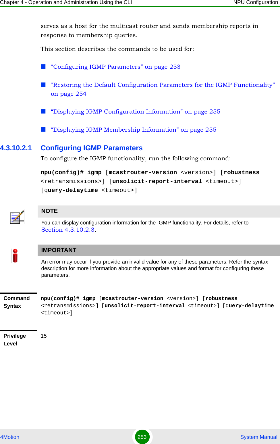 Chapter 4 - Operation and Administration Using the CLI NPU Configuration4Motion 253  System Manualserves as a host for the multicast router and sends membership reports in response to membership queries.This section describes the commands to be used for: “Configuring IGMP Parameters” on page 253“Restoring the Default Configuration Parameters for the IGMP Functionality” on page 254“Displaying IGMP Configuration Information” on page 255“Displaying IGMP Membership Information” on page 2554.3.10.2.1 Configuring IGMP ParametersTo configure the IGMP functionality, run the following command:npu(config)# igmp [mcastrouter-version &lt;version&gt;] [robustness &lt;retransmissions&gt;] [unsolicit-report-interval &lt;timeout&gt;] [query-delaytime &lt;timeout&gt;]NOTEYou can display configuration information for the IGMP functionality. For details, refer to Section 4.3.10.2.3.IMPORTANTAn error may occur if you provide an invalid value for any of these parameters. Refer the syntax description for more information about the appropriate values and format for configuring these parameters.Command Syntaxnpu(config)# igmp [mcastrouter-version &lt;version&gt;] [robustness &lt;retransmissions&gt;] [unsolicit-report-interval &lt;timeout&gt;] [query-delaytime &lt;timeout&gt;]Privilege Level15