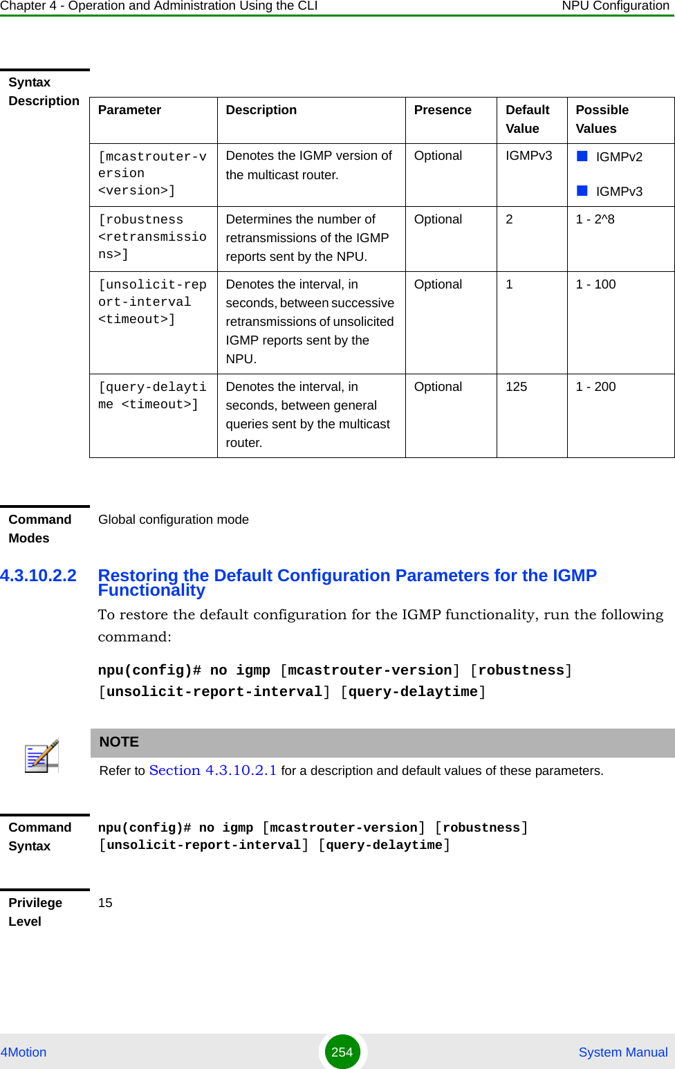 Chapter 4 - Operation and Administration Using the CLI NPU Configuration4Motion 254  System Manual4.3.10.2.2 Restoring the Default Configuration Parameters for the IGMP FunctionalityTo restore the default configuration for the IGMP functionality, run the following command:npu(config)# no igmp [mcastrouter-version] [robustness] [unsolicit-report-interval] [query-delaytime]Syntax Description Parameter Description Presence Default ValuePossible Values[mcastrouter-version &lt;version&gt;]Denotes the IGMP version of the multicast router.Optional IGMPv3 IGMPv2IGMPv3[robustness &lt;retransmissions&gt;]Determines the number of retransmissions of the IGMP reports sent by the NPU. Optional 2 1 - 2^8[unsolicit-report-interval &lt;timeout&gt;]Denotes the interval, in seconds, between successive retransmissions of unsolicited IGMP reports sent by the NPU.Optional 1 1 - 100[query-delaytime &lt;timeout&gt;]Denotes the interval, in seconds, between general queries sent by the multicast router. Optional 125 1 - 200Command ModesGlobal configuration modeNOTERefer to Section 4.3.10.2.1 for a description and default values of these parameters. Command Syntaxnpu(config)# no igmp [mcastrouter-version] [robustness] [unsolicit-report-interval] [query-delaytime]Privilege Level15