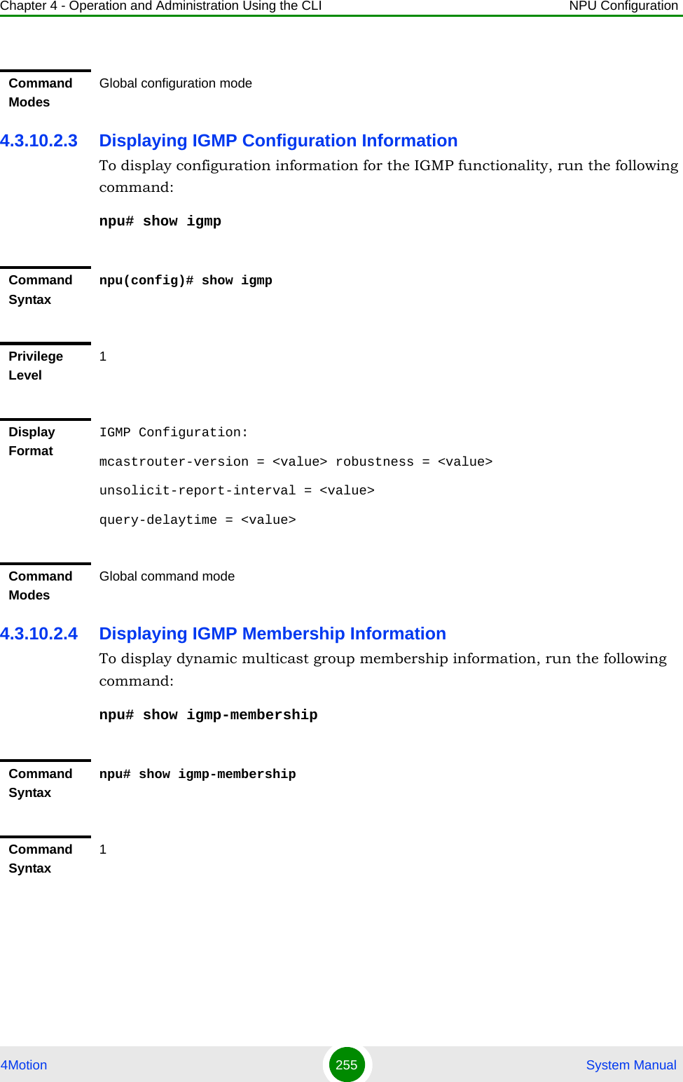 Chapter 4 - Operation and Administration Using the CLI NPU Configuration4Motion 255  System Manual4.3.10.2.3 Displaying IGMP Configuration InformationTo display configuration information for the IGMP functionality, run the following command:npu# show igmp4.3.10.2.4 Displaying IGMP Membership InformationTo display dynamic multicast group membership information, run the following command:npu# show igmp-membershipCommand ModesGlobal configuration modeCommand Syntaxnpu(config)# show igmpPrivilege Level1Display FormatIGMP Configuration:mcastrouter-version = &lt;value&gt; robustness = &lt;value&gt;unsolicit-report-interval = &lt;value&gt;query-delaytime = &lt;value&gt;Command ModesGlobal command modeCommand Syntaxnpu# show igmp-membershipCommand Syntax1