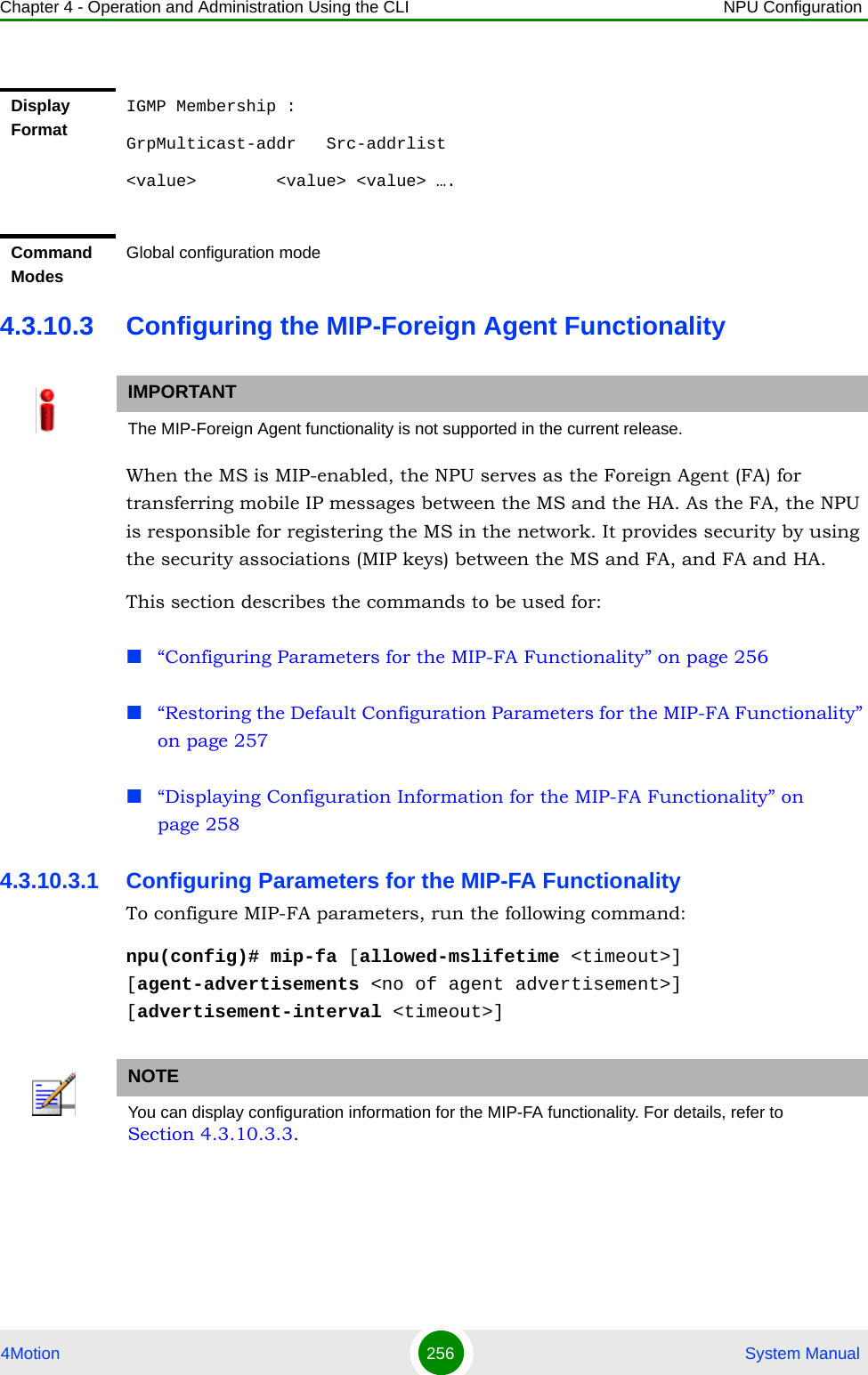 Chapter 4 - Operation and Administration Using the CLI NPU Configuration4Motion 256  System Manual4.3.10.3 Configuring the MIP-Foreign Agent FunctionalityWhen the MS is MIP-enabled, the NPU serves as the Foreign Agent (FA) for transferring mobile IP messages between the MS and the HA. As the FA, the NPU is responsible for registering the MS in the network. It provides security by using the security associations (MIP keys) between the MS and FA, and FA and HA. This section describes the commands to be used for: “Configuring Parameters for the MIP-FA Functionality” on page 256“Restoring the Default Configuration Parameters for the MIP-FA Functionality” on page 257“Displaying Configuration Information for the MIP-FA Functionality” on page 2584.3.10.3.1 Configuring Parameters for the MIP-FA FunctionalityTo configure MIP-FA parameters, run the following command:npu(config)# mip-fa [allowed-mslifetime &lt;timeout&gt;] [agent-advertisements &lt;no of agent advertisement&gt;] [advertisement-interval &lt;timeout&gt;]Display FormatIGMP Membership :GrpMulticast-addr   Src-addrlist&lt;value&gt;        &lt;value&gt; &lt;value&gt; ….Command ModesGlobal configuration modeIMPORTANTThe MIP-Foreign Agent functionality is not supported in the current release.NOTEYou can display configuration information for the MIP-FA functionality. For details, refer to Section 4.3.10.3.3.