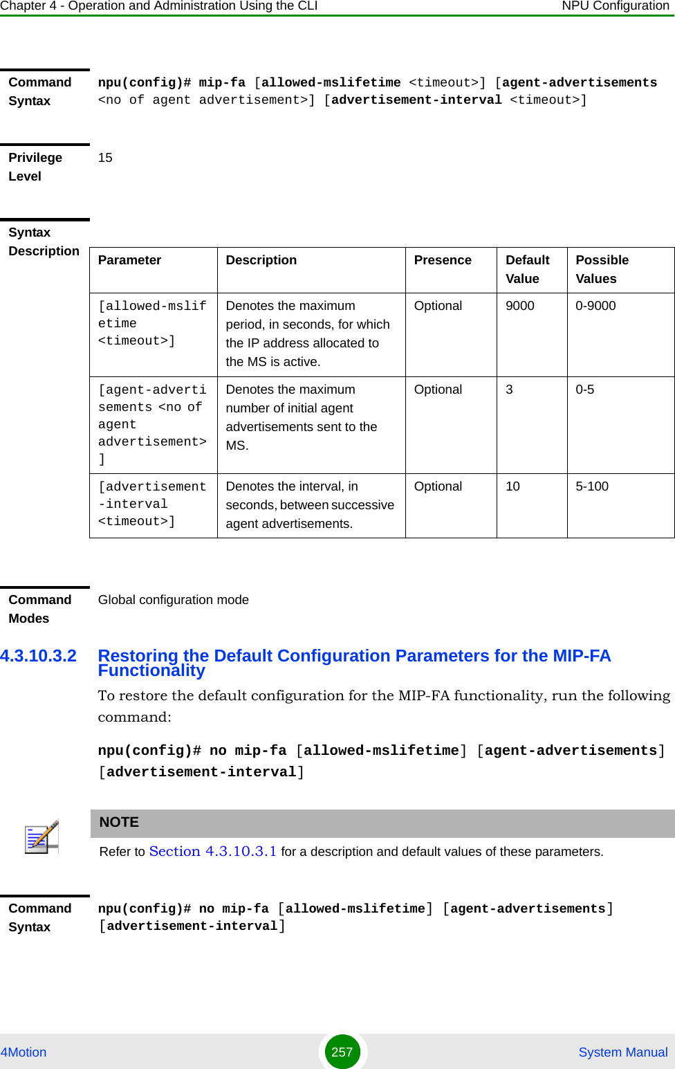 Chapter 4 - Operation and Administration Using the CLI NPU Configuration4Motion 257  System Manual4.3.10.3.2 Restoring the Default Configuration Parameters for the MIP-FA FunctionalityTo restore the default configuration for the MIP-FA functionality, run the following command:npu(config)# no mip-fa [allowed-mslifetime] [agent-advertisements] [advertisement-interval]Command Syntaxnpu(config)# mip-fa [allowed-mslifetime &lt;timeout&gt;] [agent-advertisements &lt;no of agent advertisement&gt;] [advertisement-interval &lt;timeout&gt;]Privilege Level15Syntax Description Parameter Description Presence Default ValuePossible Values[allowed-mslifetime &lt;timeout&gt;]Denotes the maximum period, in seconds, for which the IP address allocated to the MS is active.Optional 9000 0-9000[agent-advertisements &lt;no of agent advertisement&gt;]Denotes the maximum number of initial agent advertisements sent to the MS.Optional 3 0-5[advertisement-interval &lt;timeout&gt;]Denotes the interval, in seconds, between successive agent advertisements.Optional 10 5-100Command ModesGlobal configuration modeNOTERefer to Section 4.3.10.3.1 for a description and default values of these parameters. Command Syntaxnpu(config)# no mip-fa [allowed-mslifetime] [agent-advertisements] [advertisement-interval]