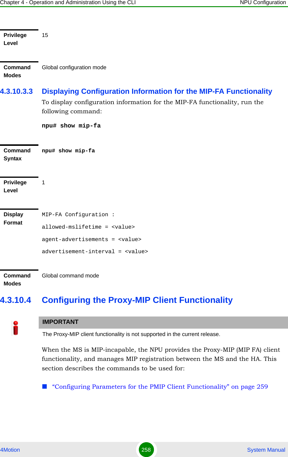 Chapter 4 - Operation and Administration Using the CLI NPU Configuration4Motion 258  System Manual4.3.10.3.3 Displaying Configuration Information for the MIP-FA FunctionalityTo display configuration information for the MIP-FA functionality, run the following command:npu# show mip-fa4.3.10.4 Configuring the Proxy-MIP Client FunctionalityWhen the MS is MIP-incapable, the NPU provides the Proxy-MIP (MIP FA) client functionality, and manages MIP registration between the MS and the HA. This section describes the commands to be used for: “Configuring Parameters for the PMIP Client Functionality” on page 259Privilege Level15Command ModesGlobal configuration modeCommand Syntaxnpu# show mip-faPrivilege Level1Display FormatMIP-FA Configuration :allowed-mslifetime = &lt;value&gt;agent-advertisements = &lt;value&gt;advertisement-interval = &lt;value&gt;Command ModesGlobal command modeIMPORTANTThe Proxy-MIP client functionality is not supported in the current release.