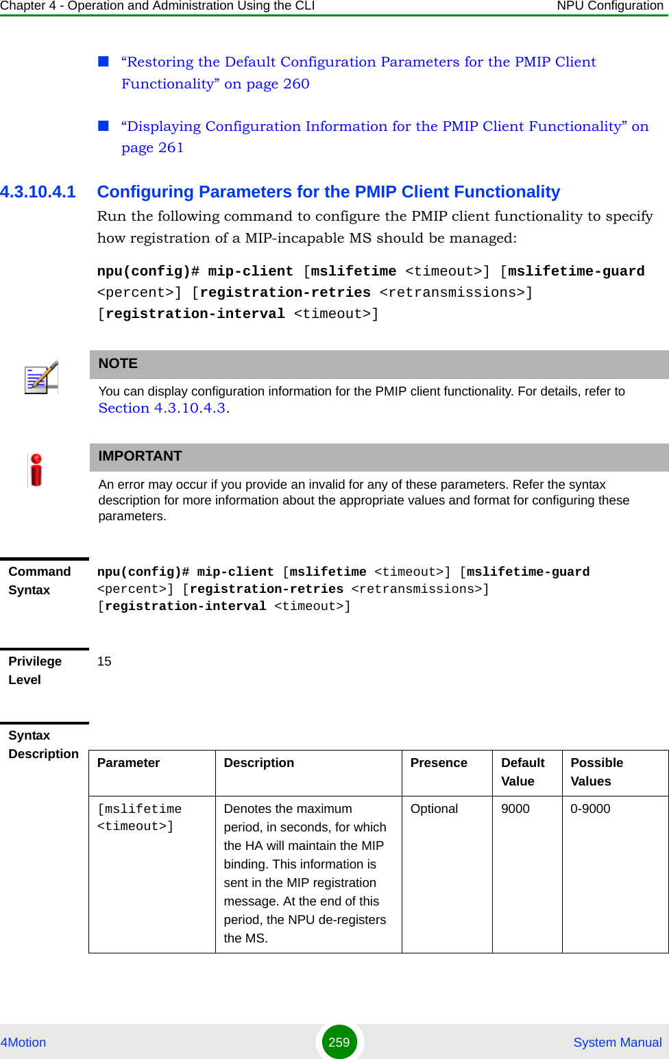 Chapter 4 - Operation and Administration Using the CLI NPU Configuration4Motion 259  System Manual“Restoring the Default Configuration Parameters for the PMIP Client Functionality” on page 260“Displaying Configuration Information for the PMIP Client Functionality” on page 2614.3.10.4.1 Configuring Parameters for the PMIP Client FunctionalityRun the following command to configure the PMIP client functionality to specify how registration of a MIP-incapable MS should be managed:npu(config)# mip-client [mslifetime &lt;timeout&gt;] [mslifetime-guard &lt;percent&gt;] [registration-retries &lt;retransmissions&gt;] [registration-interval &lt;timeout&gt;]NOTEYou can display configuration information for the PMIP client functionality. For details, refer to Section 4.3.10.4.3.IMPORTANTAn error may occur if you provide an invalid for any of these parameters. Refer the syntax description for more information about the appropriate values and format for configuring these parameters.Command Syntaxnpu(config)# mip-client [mslifetime &lt;timeout&gt;] [mslifetime-guard &lt;percent&gt;] [registration-retries &lt;retransmissions&gt;] [registration-interval &lt;timeout&gt;]Privilege Level15Syntax Description Parameter Description Presence Default ValuePossible Values[mslifetime &lt;timeout&gt;]Denotes the maximum period, in seconds, for which the HA will maintain the MIP binding. This information is sent in the MIP registration message. At the end of this period, the NPU de-registers the MS.Optional 9000 0-9000