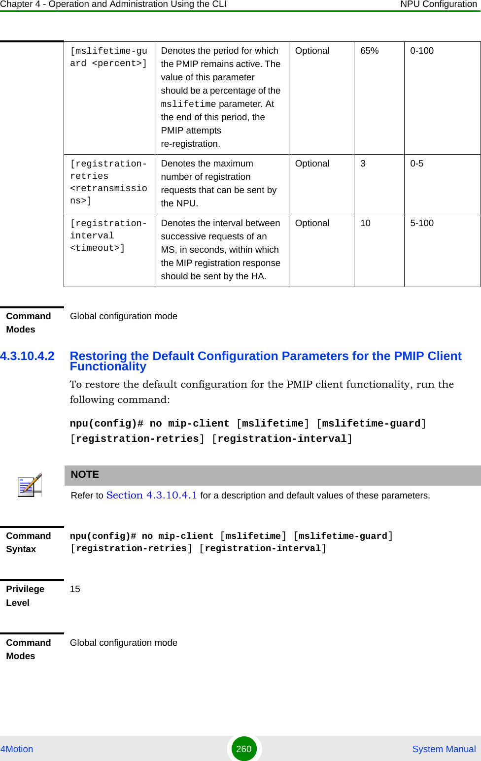 Chapter 4 - Operation and Administration Using the CLI NPU Configuration4Motion 260  System Manual4.3.10.4.2 Restoring the Default Configuration Parameters for the PMIP Client FunctionalityTo restore the default configuration for the PMIP client functionality, run the following command:npu(config)# no mip-client [mslifetime] [mslifetime-guard] [registration-retries] [registration-interval][mslifetime-guard &lt;percent&gt;]Denotes the period for which the PMIP remains active. The value of this parameter should be a percentage of the mslifetime parameter. At the end of this period, the PMIP attempts re-registration.Optional 65% 0-100[registration-retries &lt;retransmissions&gt;] Denotes the maximum number of registration requests that can be sent by the NPU.Optional 3 0-5[registration-interval &lt;timeout&gt;]Denotes the interval between successive requests of an MS, in seconds, within which the MIP registration response should be sent by the HA.Optional 10 5-100Command ModesGlobal configuration modeNOTERefer to Section 4.3.10.4.1 for a description and default values of these parameters. Command Syntaxnpu(config)# no mip-client [mslifetime] [mslifetime-guard] [registration-retries] [registration-interval]Privilege Level15Command ModesGlobal configuration mode