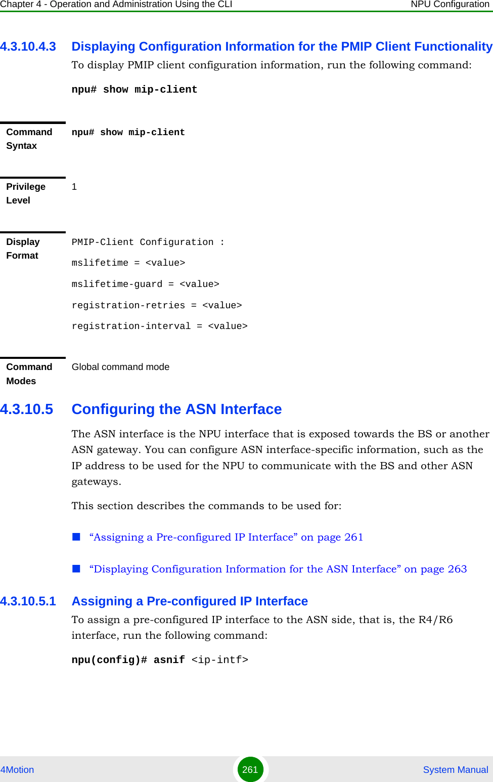 Chapter 4 - Operation and Administration Using the CLI NPU Configuration4Motion 261  System Manual4.3.10.4.3 Displaying Configuration Information for the PMIP Client FunctionalityTo display PMIP client configuration information, run the following command:npu# show mip-client4.3.10.5 Configuring the ASN InterfaceThe ASN interface is the NPU interface that is exposed towards the BS or another ASN gateway. You can configure ASN interface-specific information, such as the IP address to be used for the NPU to communicate with the BS and other ASN gateways.This section describes the commands to be used for: “Assigning a Pre-configured IP Interface” on page 261“Displaying Configuration Information for the ASN Interface” on page 2634.3.10.5.1 Assigning a Pre-configured IP InterfaceTo assign a pre-configured IP interface to the ASN side, that is, the R4/R6 interface, run the following command:npu(config)# asnif &lt;ip-intf&gt;Command Syntaxnpu# show mip-clientPrivilege Level1Display FormatPMIP-Client Configuration :mslifetime = &lt;value&gt;mslifetime-guard = &lt;value&gt;registration-retries = &lt;value&gt;registration-interval = &lt;value&gt;Command ModesGlobal command mode