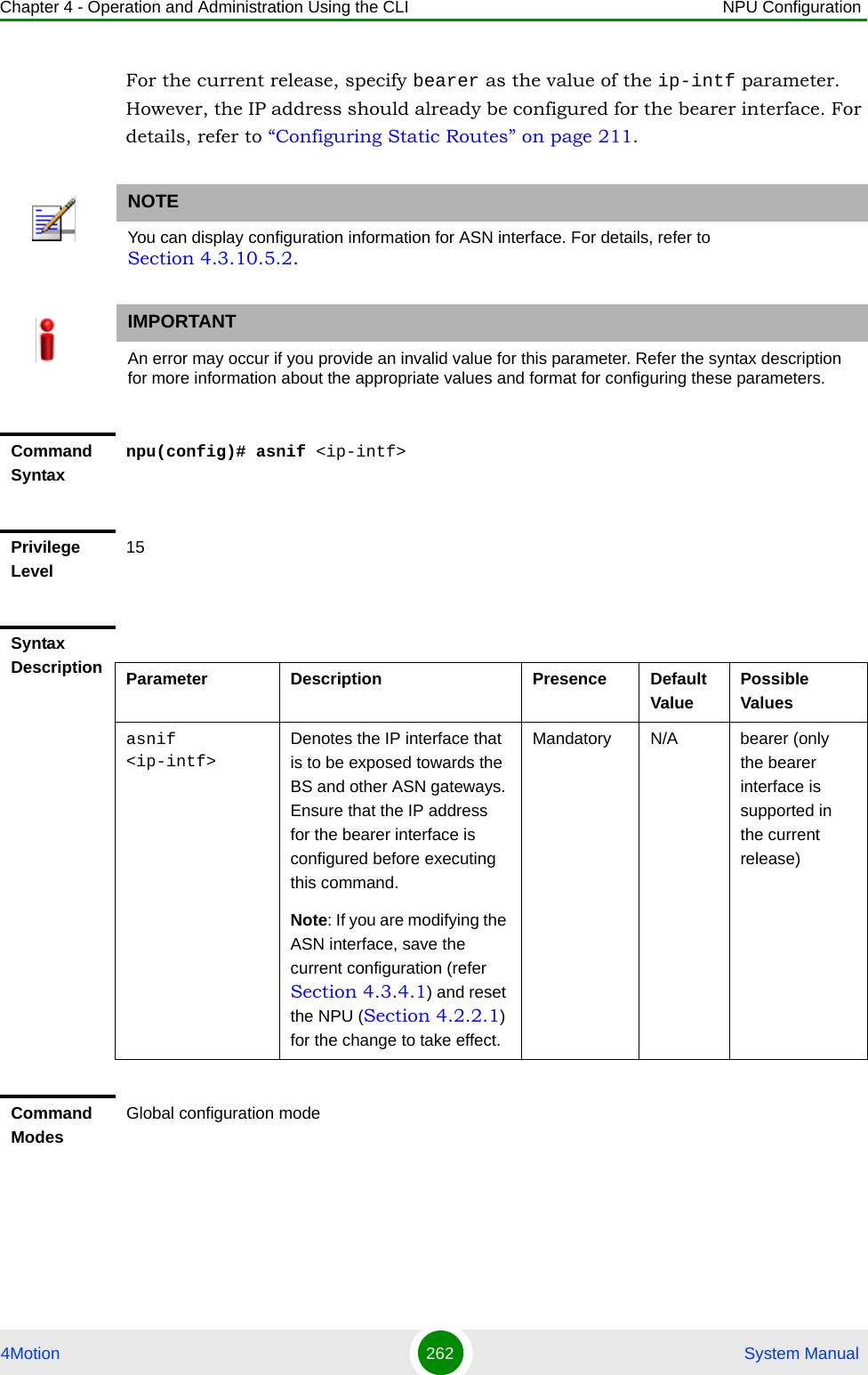 Chapter 4 - Operation and Administration Using the CLI NPU Configuration4Motion 262  System ManualFor the current release, specify bearer as the value of the ip-intf parameter. However, the IP address should already be configured for the bearer interface. For details, refer to “Configuring Static Routes” on page 211.NOTEYou can display configuration information for ASN interface. For details, refer to Section 4.3.10.5.2.IMPORTANTAn error may occur if you provide an invalid value for this parameter. Refer the syntax description for more information about the appropriate values and format for configuring these parameters.Command Syntaxnpu(config)# asnif &lt;ip-intf&gt;Privilege Level15Syntax Description Parameter Description Presence Default ValuePossible Valuesasnif &lt;ip-intf&gt;Denotes the IP interface that is to be exposed towards the BS and other ASN gateways. Ensure that the IP address  for the bearer interface is configured before executing this command.Note: If you are modifying the ASN interface, save the current configuration (refer Section 4.3.4.1) and reset the NPU (Section 4.2.2.1) for the change to take effect. Mandatory N/A bearer (only the bearer interface is supported in the current release)Command ModesGlobal configuration mode